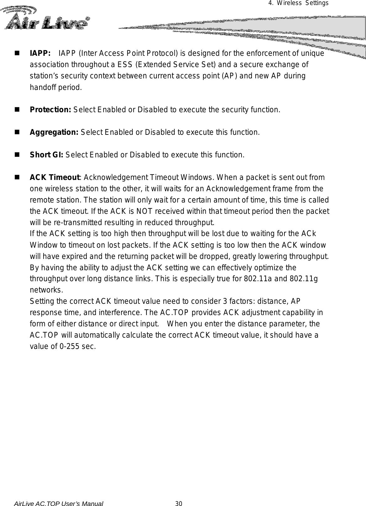 4. Wireless Settings   IAPP:  IAPP (Inter Access Point Protocol) is designed for the enforcement of unique association throughout a ESS (Extended Service Set) and a secure exchange of station’s security context between current access point (AP) and new AP during handoff period.   Protection: Select Enabled or Disabled to execute the security function.   Aggregation: Select Enabled or Disabled to execute this function.   Short GI: Select Enabled or Disabled to execute this function.   ACK Timeout: Acknowledgement Timeout Windows. When a packet is sent out from one wireless station to the other, it will waits for an Acknowledgement frame from the remote station. The station will only wait for a certain amount of time, this time is called the ACK timeout. If the ACK is NOT received within that timeout period then the packet will be re-transmitted resulting in reduced throughput.   If the ACK setting is too high then throughput will be lost due to waiting for the ACk Window to timeout on lost packets. If the ACK setting is too low then the ACK window will have expired and the returning packet will be dropped, greatly lowering throughput. By having the ability to adjust the ACK setting we can effectively optimize the throughput over long distance links. This is especially true for 802.11a and 802.11g networks. Setting the correct ACK timeout value need to consider 3 factors: distance, AP response time, and interference. The AC.TOP provides ACK adjustment capability in form of either distance or direct input.   When you enter the distance parameter, the AC.TOP will automatically calculate the correct ACK timeout value, it should have a value of 0-255 sec.            AirLive AC.TOP User’s Manual                      30 