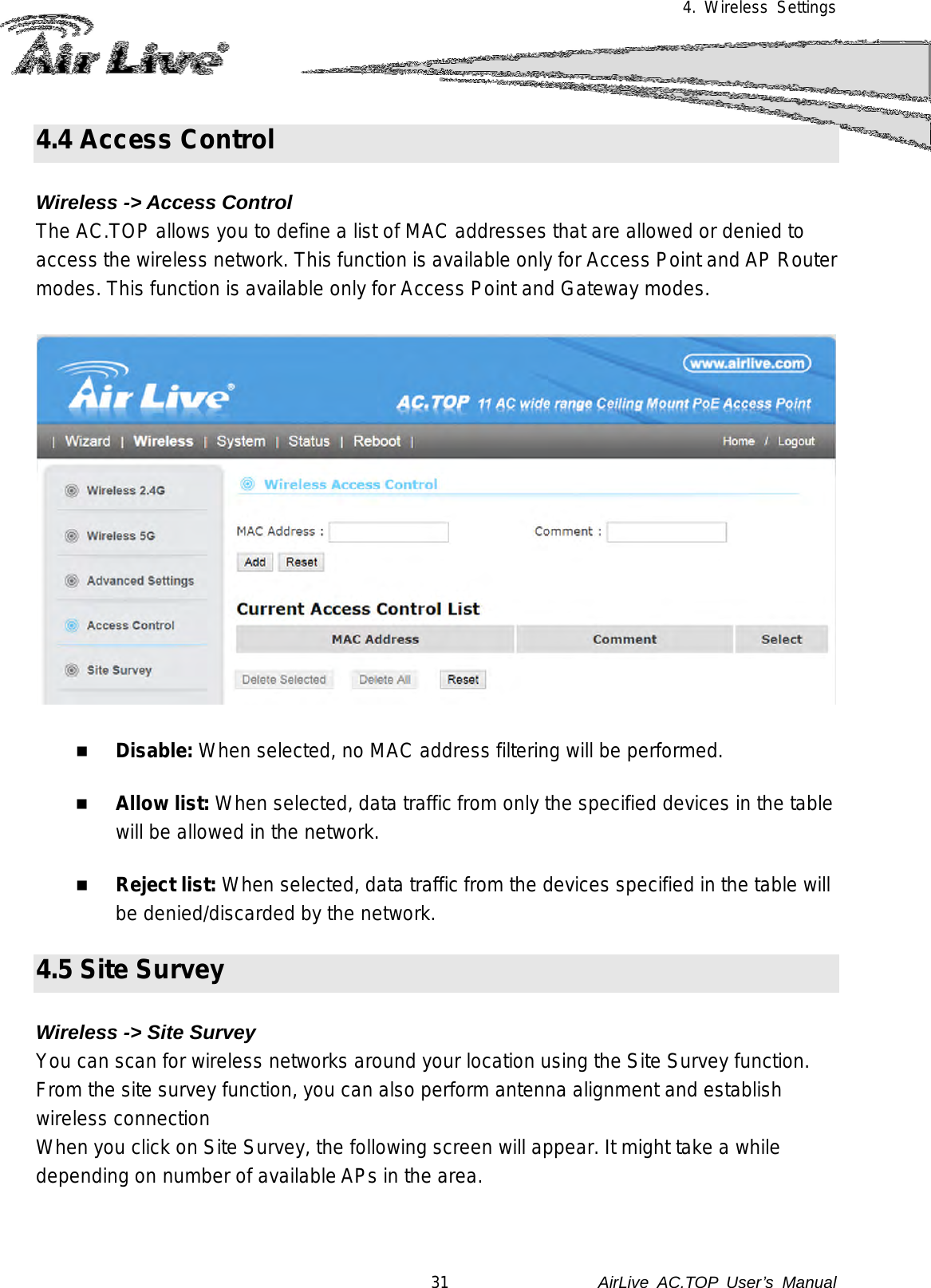 4. Wireless Settings  4.4 Access Control    Wireless -&gt; Access Control The AC.TOP allows you to define a list of MAC addresses that are allowed or denied to access the wireless network. This function is available only for Access Point and AP Router modes. This function is available only for Access Point and Gateway modes.     Disable: When selected, no MAC address filtering will be performed.     Allow list: When selected, data traffic from only the specified devices in the table will be allowed in the network.   Reject list: When selected, data traffic from the devices specified in the table will be denied/discarded by the network.  4.5 Site Survey      Wireless -&gt; Site Survey You can scan for wireless networks around your location using the Site Survey function.  From the site survey function, you can also perform antenna alignment and establish wireless connection When you click on Site Survey, the following screen will appear. It might take a while depending on number of available APs in the area.   31               AirLive  AC.TOP User’s Manual 