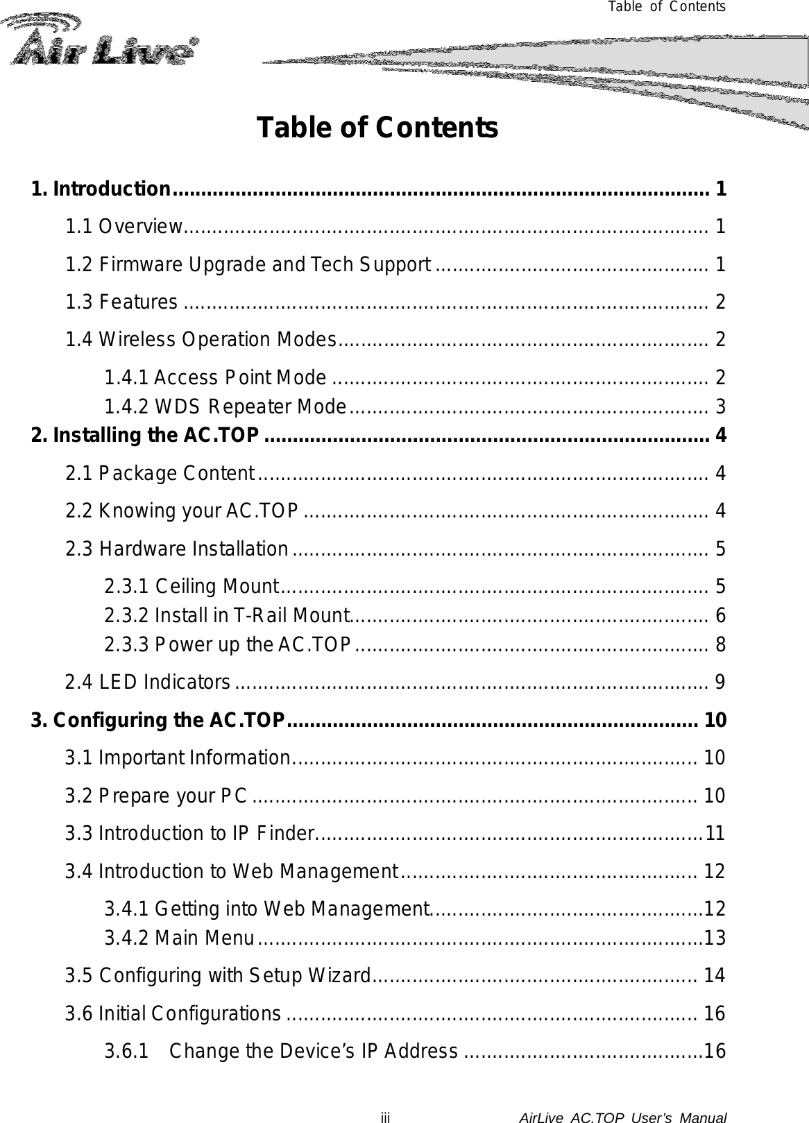  Table of Contents Table of Contents  1. Introduction .............................................................................................. 1 1.1 Overview............................................................................................ 1 1.2 Firmware Upgrade and Tech Support ................................................ 1 1.3 Features ............................................................................................ 2 1.4 Wireless Operation Modes ................................................................. 2 1.4.1 Access Point Mode .................................................................. 2 1.4.2 WDS Repeater Mode ............................................................... 3 2. Installing the AC.TOP .............................................................................. 4 2.1 Package Content ............................................................................... 4 2.2 Knowing your AC.TOP ....................................................................... 4 2.3 Hardware Installation ......................................................................... 5 2.3.1 Ceiling Mount ........................................................................... 5 2.3.2 Install in T-Rail Mount ............................................................... 6 2.3.3 Power up the AC.TOP .............................................................. 8 2.4 LED Indicators ................................................................................... 9 3. Configuring the AC.TOP ........................................................................ 10 3.1 Important Information ....................................................................... 10 3.2 Prepare your PC .............................................................................. 10 3.3 Introduction to IP Finder .................................................................... 11 3.4 Introduction to Web Management .................................................... 12 3.4.1 Getting into Web Management ................................................12 3.4.2 Main Menu ..............................................................................13 3.5 Configuring with Setup Wizard ......................................................... 14 3.6 Initial Configurations ........................................................................ 16 3.6.1 Change the Device’s IP Address ..........................................16 iii               AirLive  AC.TOP User’s Manual 