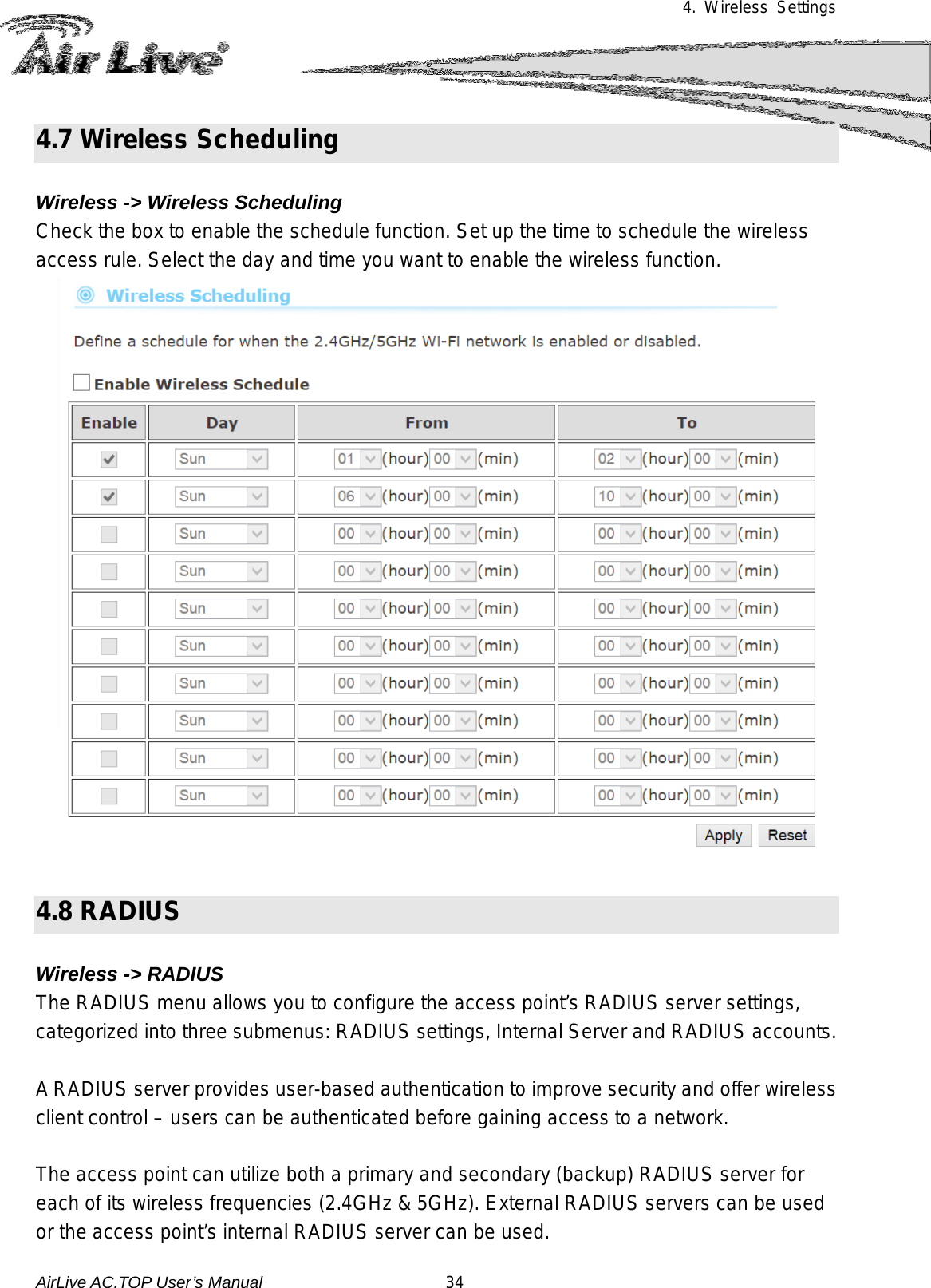 4. Wireless Settings  4.7 Wireless Scheduling  Wireless -&gt; Wireless Scheduling Check the box to enable the schedule function. Set up the time to schedule the wireless access rule. Select the day and time you want to enable the wireless function.     4.8 RADIUS  Wireless -&gt; RADIUS The RADIUS menu allows you to configure the access point’s RADIUS server settings, categorized into three submenus: RADIUS settings, Internal Server and RADIUS accounts.  A RADIUS server provides user-based authentication to improve security and offer wireless client control – users can be authenticated before gaining access to a network.  The access point can utilize both a primary and secondary (backup) RADIUS server for each of its wireless frequencies (2.4GHz &amp; 5GHz). External RADIUS servers can be used or the access point’s internal RADIUS server can be used. AirLive AC.TOP User’s Manual                      34 