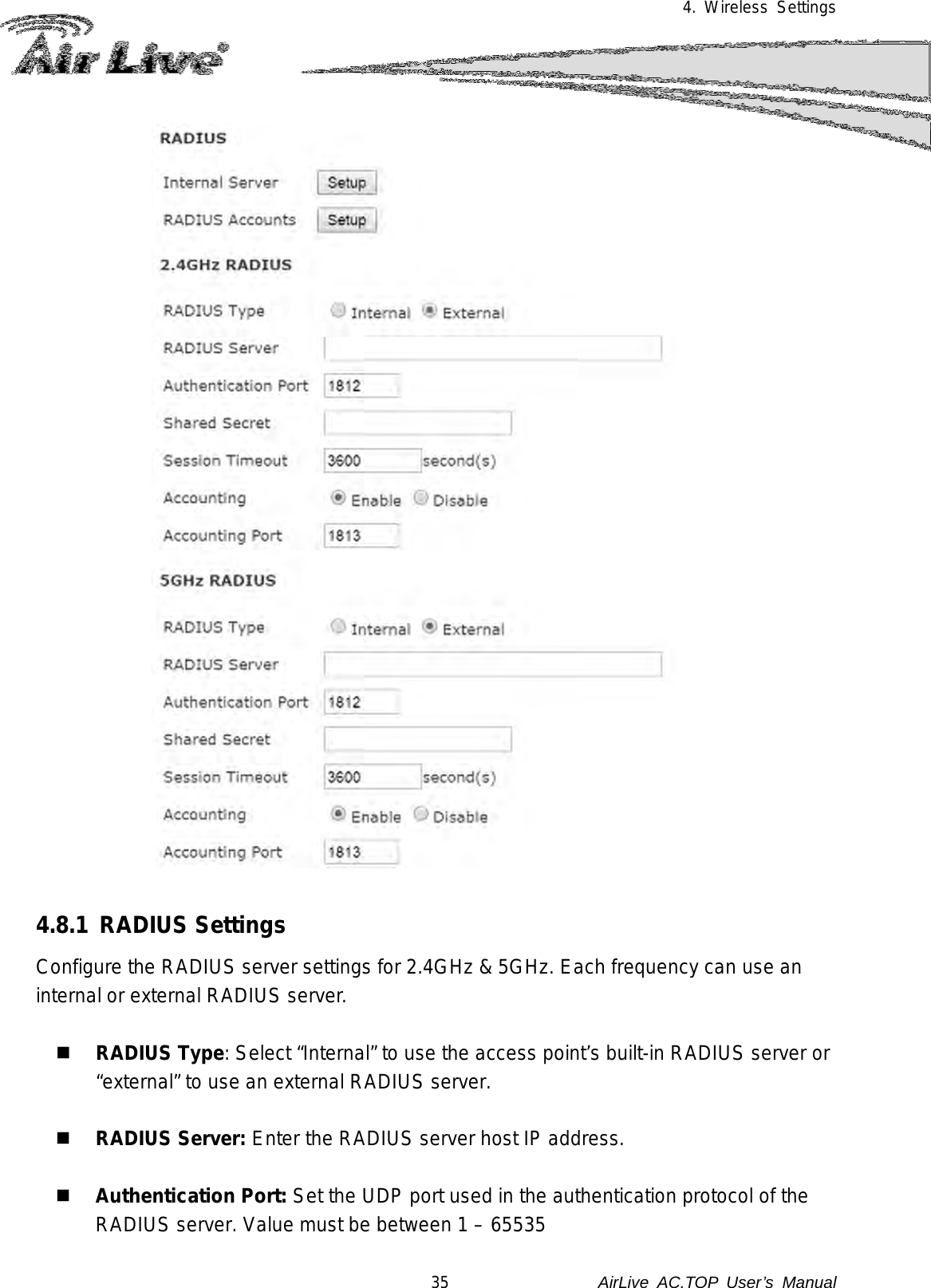 4. Wireless Settings    4.8.1 RADIUS Settings Configure the RADIUS server settings for 2.4GHz &amp; 5GHz. Each frequency can use an internal or external RADIUS server.   RADIUS Type: Select “Internal” to use the access point’s built-in RADIUS server or “external” to use an external RADIUS server.   RADIUS Server: Enter the RADIUS server host IP address.   Authentication Port: Set the UDP port used in the authentication protocol of the RADIUS server. Value must be between 1 – 65535 35               AirLive  AC.TOP User’s Manual 