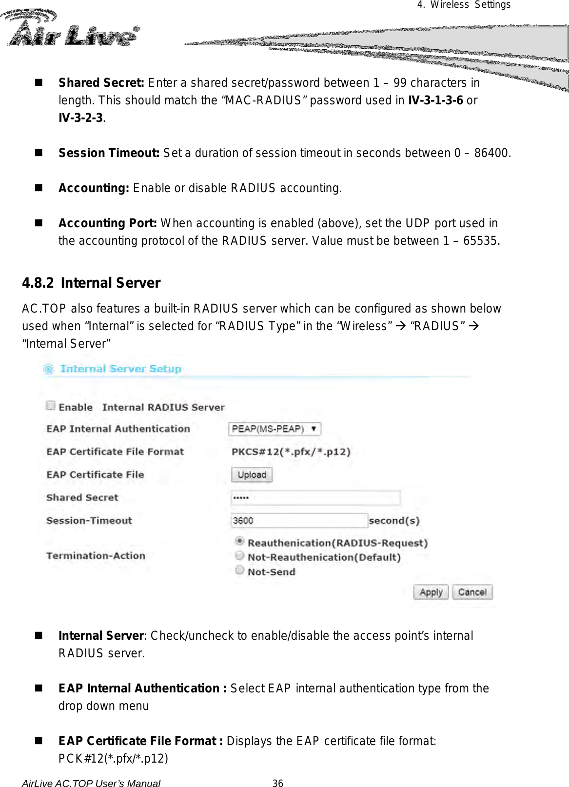 4. Wireless Settings   Shared Secret: Enter a shared secret/password between 1 – 99 characters in length. This should match the “MAC-RADIUS” password used in IV-3-1-3-6 or IV-3-2-3.   Session Timeout: Set a duration of session timeout in seconds between 0 – 86400.   Accounting: Enable or disable RADIUS accounting.   Accounting Port: When accounting is enabled (above), set the UDP port used in the accounting protocol of the RADIUS server. Value must be between 1 – 65535.  4.8.2 Internal Server AC.TOP also features a built-in RADIUS server which can be configured as shown below used when “Internal” is selected for “RADIUS Type” in the “Wireless”  “RADIUS”  “Internal Server”    Internal Server: Check/uncheck to enable/disable the access point’s internal RADIUS server.   EAP Internal Authentication : Select EAP internal authentication type from the drop down menu   EAP Certificate File Format : Displays the EAP certificate file format: PCK#12(*.pfx/*.p12) AirLive AC.TOP User’s Manual                      36 