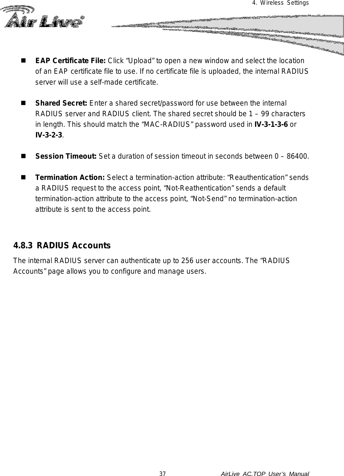 4. Wireless Settings    EAP Certificate File: Click “Upload” to open a new window and select the location of an EAP certificate file to use. If no certificate file is uploaded, the internal RADIUS server will use a self-made certificate.   Shared Secret: Enter a shared secret/password for use between the internal RADIUS server and RADIUS client. The shared secret should be 1 – 99 characters in length. This should match the “MAC-RADIUS” password used in IV-3-1-3-6 or IV-3-2-3.   Session Timeout: Set a duration of session timeout in seconds between 0 – 86400.   Termination Action: Select a termination-action attribute: “Reauthentication” sends a RADIUS request to the access point, “Not-Reathentication” sends a default termination-action attribute to the access point, “Not-Send” no termination-action attribute is sent to the access point.   4.8.3  RADIUS Accounts The internal RADIUS server can authenticate up to 256 user accounts. The “RADIUS Accounts” page allows you to configure and manage users.  37               AirLive  AC.TOP User’s Manual 