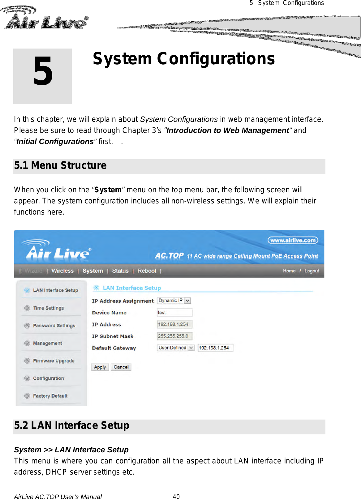 5.  System Configurations        In this chapter, we will explain about System Configurations in web management interface.   Please be sure to read through Chapter 3’s “Introduction to Web Management” and “Initial Configurations” first.  .   5.1 Menu Structure  When you click on the “System” menu on the top menu bar, the following screen will appear. The system configuration includes all non-wireless settings. We will explain their functions here.    5.2 LAN Interface Setup  System &gt;&gt; LAN Interface Setup This menu is where you can configuration all the aspect about LAN interface including IP address, DHCP server settings etc. 5 5. System Configurations  AirLive AC.TOP User’s Manual                      40 