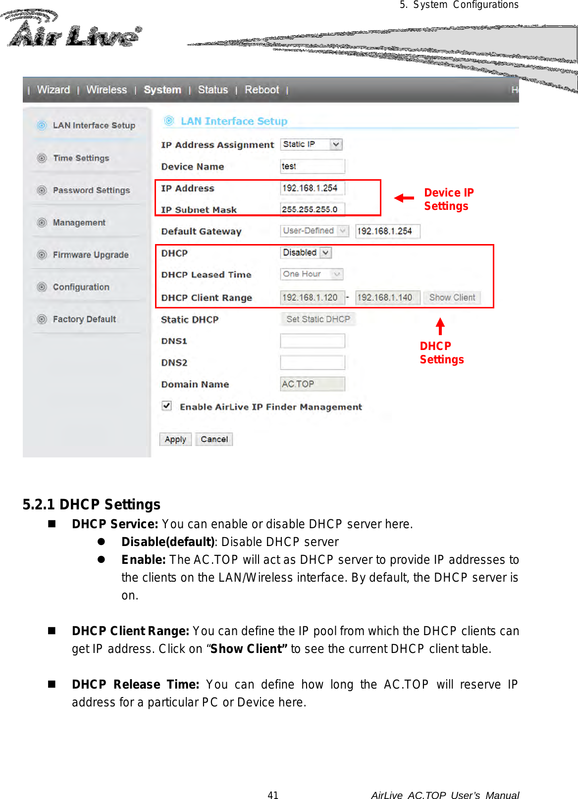 5. System Configurations     5.2.1 DHCP Settings  DHCP Service: You can enable or disable DHCP server here.  Disable(default): Disable DHCP server  Enable: The AC.TOP will act as DHCP server to provide IP addresses to the clients on the LAN/Wireless interface. By default, the DHCP server is on.   DHCP Client Range: You can define the IP pool from which the DHCP clients can get IP address. Click on “Show Client” to see the current DHCP client table.   DHCP Release Time: You can define how long the AC.TOP will reserve IP address for a particular PC or Device here. Device IP Settings DHCP Settings 41               AirLive  AC.TOP User’s Manual 