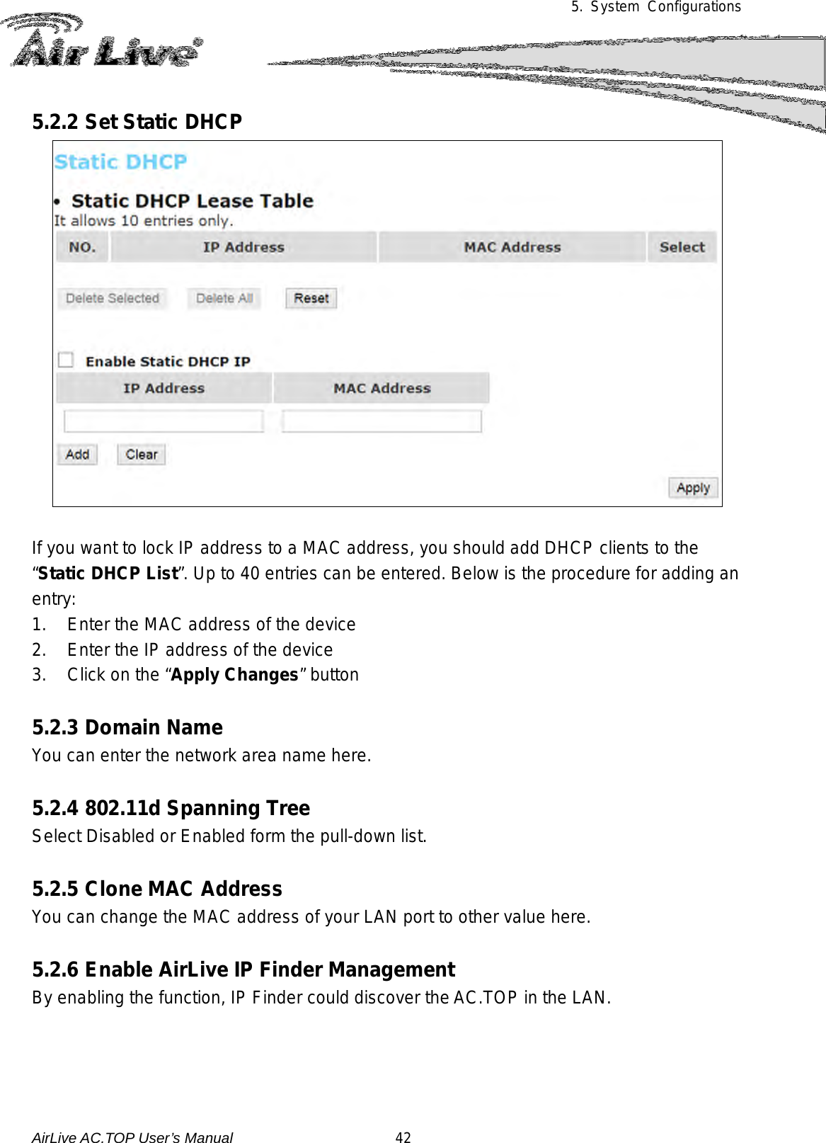 5.  System Configurations  5.2.2 Set Static DHCP   If you want to lock IP address to a MAC address, you should add DHCP clients to the “Static DHCP List”. Up to 40 entries can be entered. Below is the procedure for adding an entry: 1. Enter the MAC address of the device 2. Enter the IP address of the device 3. Click on the “Apply Changes” button  5.2.3 Domain Name You can enter the network area name here.  5.2.4 802.11d Spanning Tree Select Disabled or Enabled form the pull-down list.  5.2.5 Clone MAC Address You can change the MAC address of your LAN port to other value here.  5.2.6 Enable AirLive IP Finder Management By enabling the function, IP Finder could discover the AC.TOP in the LAN.     AirLive AC.TOP User’s Manual                      42 