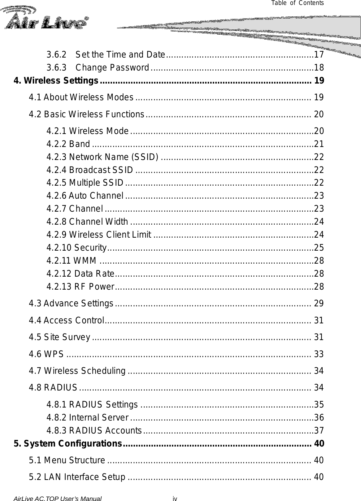  Table of Contents 3.6.2 Set the Time and Date ..........................................................17 3.6.3  Change Password ................................................................18 4. Wireless Settings ................................................................................... 19 4.1 About Wireless Modes ..................................................................... 19 4.2 Basic Wireless Functions ................................................................. 20 4.2.1 Wireless Mode ........................................................................20 4.2.2 Band .......................................................................................21 4.2.3 Network Name (SSID) ............................................................22 4.2.4 Broadcast SSID ......................................................................22 4.2.5 Multiple SSID ..........................................................................22 4.2.6 Auto Channel ..........................................................................23 4.2.7 Channel ..................................................................................23 4.2.8 Channel Width ........................................................................24 4.2.9 Wireless Client Limit ...............................................................24 4.2.10 Security .................................................................................25 4.2.11 WMM ....................................................................................28 4.2.12 Data Rate ..............................................................................28 4.2.13 RF Power ..............................................................................28 4.3 Advance Settings ............................................................................. 29 4.4 Access Control ................................................................................. 31 4.5 Site Survey ...................................................................................... 31 4.6 WPS ................................................................................................ 33 4.7 Wireless Scheduling ........................................................................ 34 4.8 RADIUS ........................................................................................... 34 4.8.1 RADIUS Settings ....................................................................35 4.8.2 Internal Server ........................................................................36 4.8.3 RADIUS Accounts ...................................................................37 5. System Configurations .......................................................................... 40 5.1 Menu Structure ................................................................................ 40 5.2 LAN Interface Setup ........................................................................ 40 AirLive AC.TOP User’s Manual                      iv 