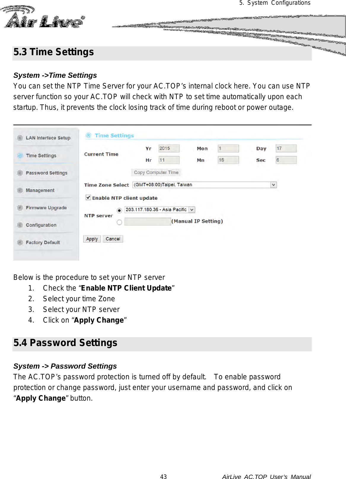5. System Configurations  5.3 Time Settings  System -&gt;Time Settings You can set the NTP Time Server for your AC.TOP’s internal clock here. You can use NTP server function so your AC.TOP will check with NTP to set time automatically upon each startup. Thus, it prevents the clock losing track of time during reboot or power outage.     Below is the procedure to set your NTP server 1. Check the “Enable NTP Client Update” 2. Select your time Zone 3. Select your NTP server 4. Click on “Apply Change”  5.4 Password Settings  System -&gt; Password Settings The AC.TOP’s password protection is turned off by default.   To enable password protection or change password, just enter your username and password, and click on “Apply Change” button.   43               AirLive  AC.TOP User’s Manual 