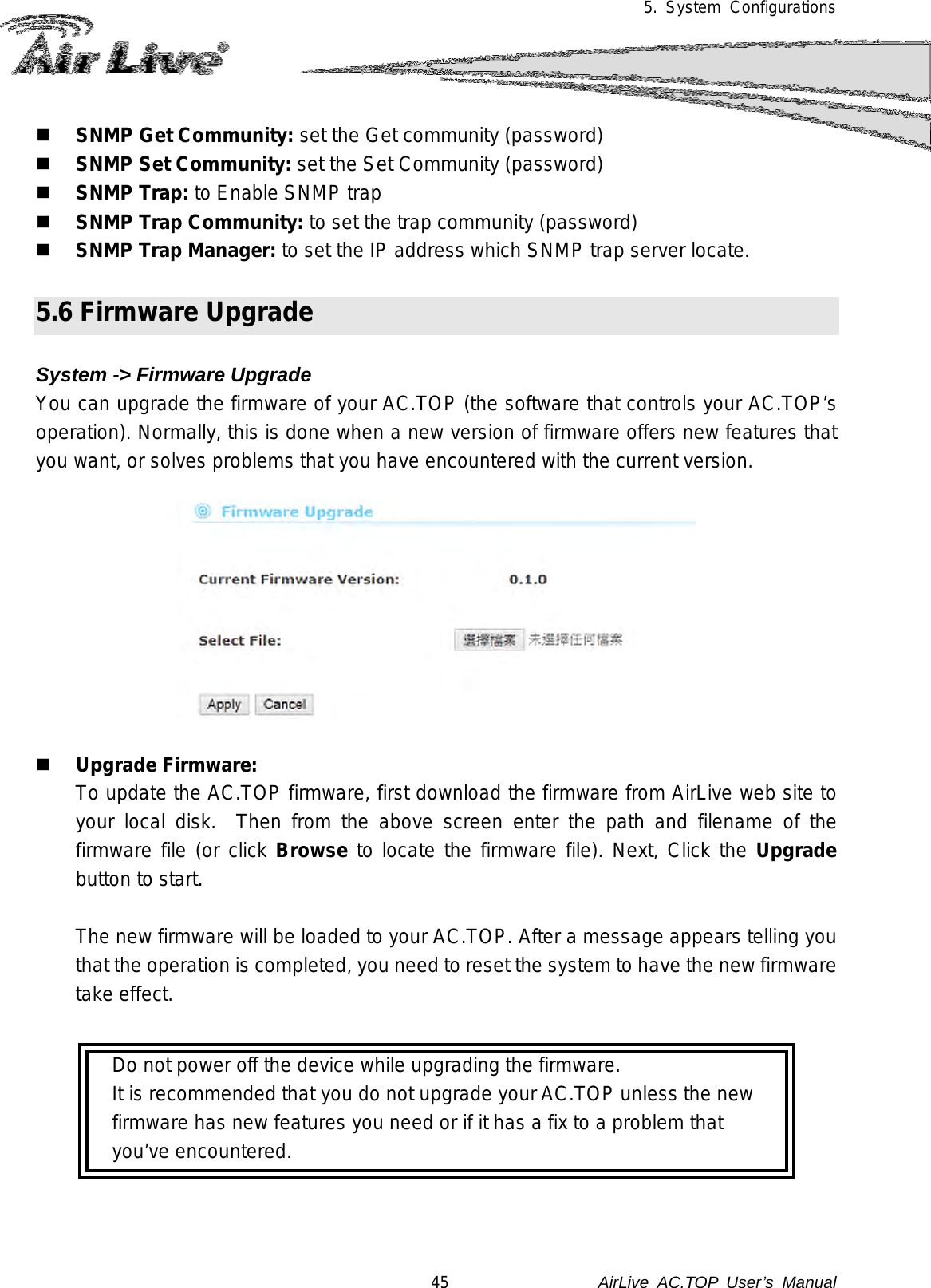 5. System Configurations   SNMP Get Community: set the Get community (password)  SNMP Set Community: set the Set Community (password)  SNMP Trap: to Enable SNMP trap  SNMP Trap Community: to set the trap community (password)  SNMP Trap Manager: to set the IP address which SNMP trap server locate.    5.6 Firmware Upgrade  System -&gt; Firmware Upgrade You can upgrade the firmware of your AC.TOP (the software that controls your AC.TOP’s operation). Normally, this is done when a new version of firmware offers new features that you want, or solves problems that you have encountered with the current version.       Upgrade Firmware:  To update the AC.TOP firmware, first download the firmware from AirLive web site to your local disk.  Then from the above screen enter the path and filename of the firmware file (or click Browse to locate the firmware file). Next, Click the Upgrade button to start.   The new firmware will be loaded to your AC.TOP. After a message appears telling you that the operation is completed, you need to reset the system to have the new firmware take effect.      Do not power off the device while upgrading the firmware.   It is recommended that you do not upgrade your AC.TOP unless the new     firmware has new features you need or if it has a fix to a problem that    you’ve encountered. 45               AirLive  AC.TOP User’s Manual 