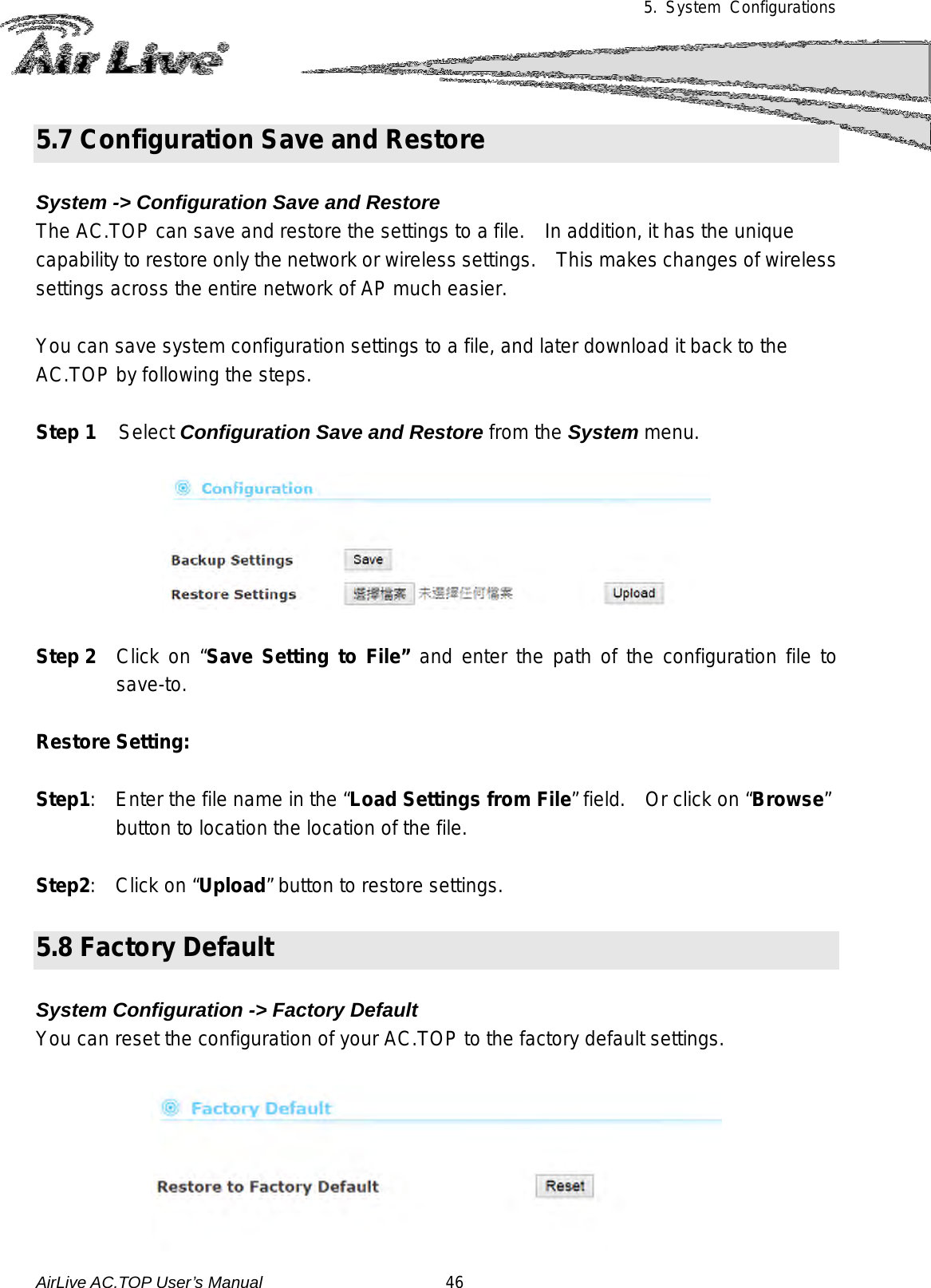 5.  System Configurations  5.7 Configuration Save and Restore  System -&gt; Configuration Save and Restore The AC.TOP can save and restore the settings to a file.    In addition, it has the unique capability to restore only the network or wireless settings.    This makes changes of wireless settings across the entire network of AP much easier.    You can save system configuration settings to a file, and later download it back to the AC.TOP by following the steps.    Step 1 Select Configuration Save and Restore from the System menu.    Step 2 Click on “Save Setting to File” and enter the path of the configuration file to save-to.    Restore Setting:  Step1:    Enter the file name in the “Load Settings from File” field.    Or click on “Browse” button to location the location of the file.  Step2:   Click on “Upload” button to restore settings.  5.8 Factory Default  System Configuration -&gt; Factory Default You can reset the configuration of your AC.TOP to the factory default settings.     AirLive AC.TOP User’s Manual                      46 