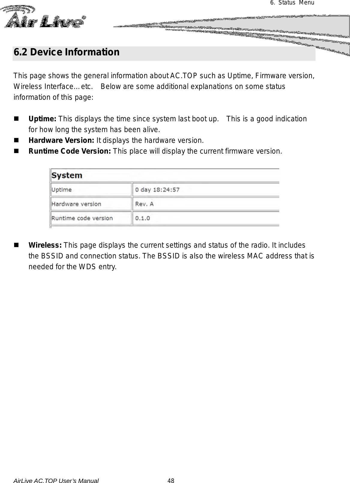 6.  Status Menu    6.2 Device Information  This page shows the general information about AC.TOP such as Uptime, Firmware version, Wireless Interface…etc.    Below are some additional explanations on some status information of this page:   Uptime: This displays the time since system last boot up.    This is a good indication for how long the system has been alive.  Hardware Version: It displays the hardware version.  Runtime Code Version: This place will display the current firmware version.     Wireless: This page displays the current settings and status of the radio. It includes the BSSID and connection status. The BSSID is also the wireless MAC address that is needed for the WDS entry.  AirLive AC.TOP User’s Manual                      48 