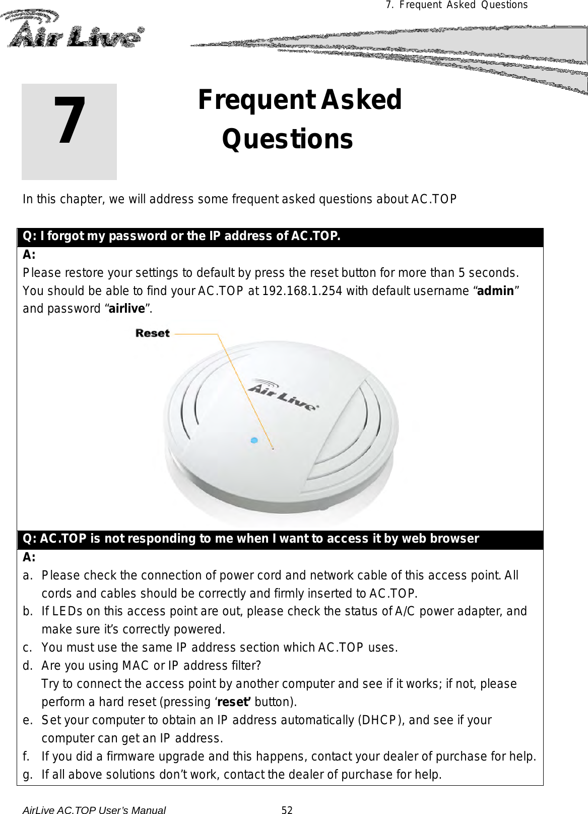 7. Frequent Asked Questions             In this chapter, we will address some frequent asked questions about AC.TOP  Q: I forgot my password or the IP address of AC.TOP. A: Please restore your settings to default by press the reset button for more than 5 seconds.  You should be able to find your AC.TOP at 192.168.1.254 with default username “admin” and password “airlive”.  Q: AC.TOP is not responding to me when I want to access it by web browser A: a. Please check the connection of power cord and network cable of this access point. All cords and cables should be correctly and firmly inserted to AC.TOP. b. If LEDs on this access point are out, please check the status of A/C power adapter, and make sure it’s correctly powered. c.  You must use the same IP address section which AC.TOP uses. d. Are you using MAC or IP address filter?  Try to connect the access point by another computer and see if it works; if not, please perform a hard reset (pressing ‘reset’ button). e. Set your computer to obtain an IP address automatically (DHCP), and see if your computer can get an IP address. f. If you did a firmware upgrade and this happens, contact your dealer of purchase for help. g. If all above solutions don’t work, contact the dealer of purchase for help. 7 7. Frequent Asked Questions  AirLive AC.TOP User’s Manual                      52 