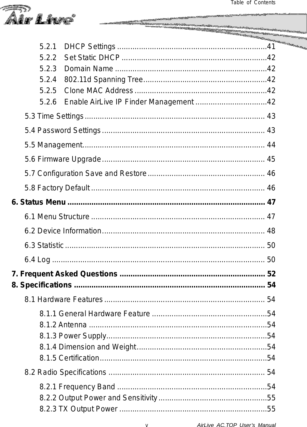  Table of Contents 5.2.1 DHCP Settings .....................................................................41 5.2.2 Set Static DHCP ...................................................................42 5.2.3 Domain Name ......................................................................42 5.2.4 802.11d Spanning Tree .........................................................42 5.2.5  Clone MAC Address .............................................................42 5.2.6 Enable AirLive IP Finder Management .................................42 5.3 Time Settings ................................................................................... 43 5.4 Password Settings ........................................................................... 43 5.5 Management .................................................................................... 44 5.6 Firmware Upgrade ........................................................................... 45 5.7 Configuration Save and Restore ...................................................... 46 5.8 Factory Default ................................................................................ 46 6. Status Menu ........................................................................................... 47 6.1 Menu Structure ................................................................................ 47 6.2 Device Information ........................................................................... 48 6.3 Statistic ............................................................................................ 50 6.4 Log .................................................................................................. 50 7. Frequent Asked Questions ................................................................... 52 8. Specifications ........................................................................................ 54 8.1 Hardware Features .......................................................................... 54 8.1.1 General Hardware Feature .....................................................54 8.1.2 Antenna ..................................................................................54 8.1.3 Power Supply ..........................................................................54 8.1.4 Dimension and Weight ............................................................54 8.1.5 Certification .............................................................................54 8.2 Radio Specifications ........................................................................ 54 8.2.1 Frequency Band .....................................................................54 8.2.2 Output Power and Sensitivity ..................................................55 8.2.3 TX Output Power ....................................................................55 v               AirLive  AC.TOP User’s Manual 
