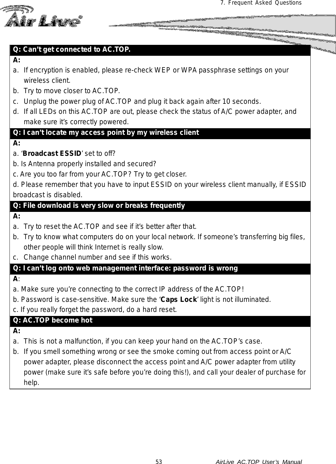 7. Frequent Asked Questions  Q: Can’t get connected to AC.TOP. A: a. If encryption is enabled, please re-check WEP or WPA passphrase settings on your wireless client. b. Try to move closer to AC.TOP. c.  Unplug the power plug of AC.TOP and plug it back again after 10 seconds. d. If all LEDs on this AC.TOP are out, please check the status of A/C power adapter, and make sure it’s correctly powered.  Q: I can’t locate my access point by my wireless client A: a. ‘Broadcast ESSID’ set to off? b. Is Antenna properly installed and secured? c. Are you too far from your AC.TOP? Try to get closer. d. Please remember that you have to input ESSID on your wireless client manually, if ESSID broadcast is disabled. Q: File download is very slow or breaks frequently A: a. Try to reset the AC.TOP and see if it’s better after that. b. Try to know what computers do on your local network. If someone’s transferring big files, other people will think Internet is really slow. c.  Change channel number and see if this works. Q: I can’t log onto web management interface: password is wrong A: a. Make sure you’re connecting to the correct IP address of the AC.TOP! b. Password is case-sensitive. Make sure the ‘Caps Lock’ light is not illuminated. c. If you really forget the password, do a hard reset. Q: AC.TOP become hot A: a. This is not a malfunction, if you can keep your hand on the AC.TOP’s case. b. If you smell something wrong or see the smoke coming out from access point or A/C power adapter, please disconnect the access point and A/C power adapter from utility power (make sure it’s safe before you’re doing this!), and call your dealer of purchase for help.     53               AirLive  AC.TOP User’s Manual 