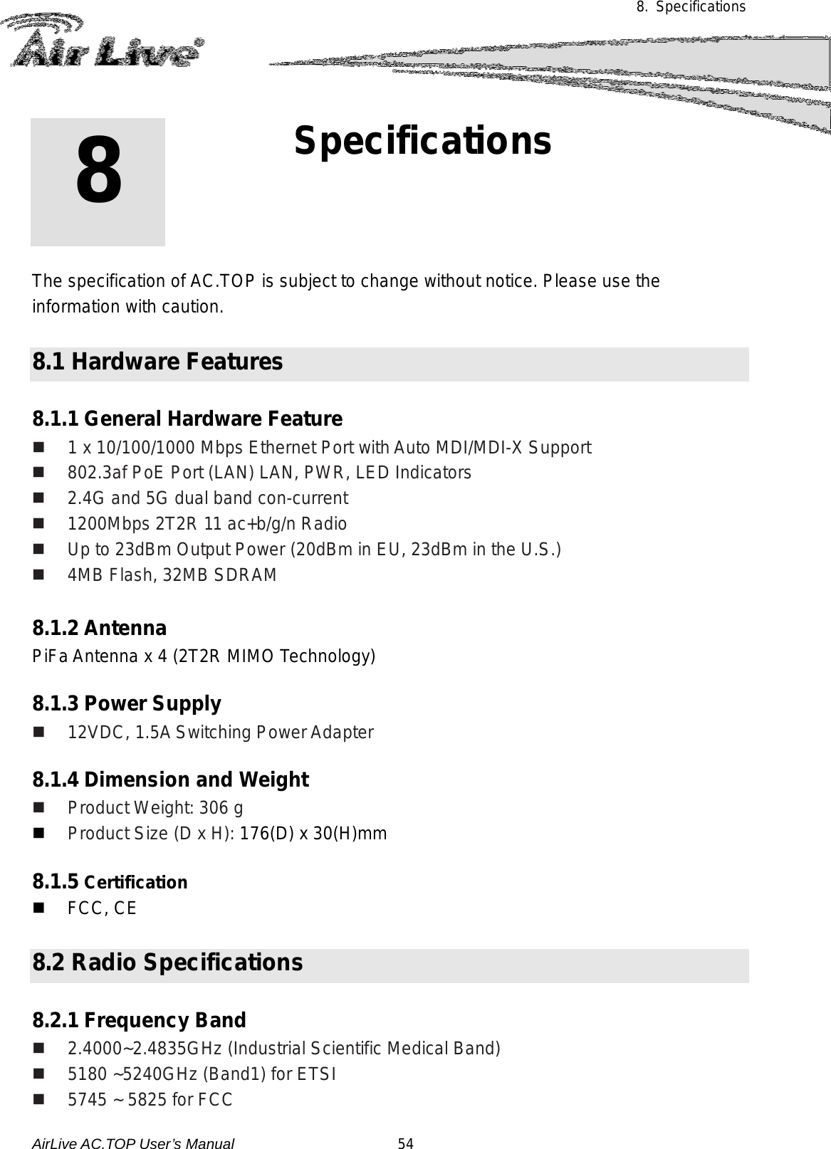 8. Specifications             The specification of AC.TOP is subject to change without notice. Please use the information with caution.   8.1 Hardware Features  8.1.1 General Hardware Feature  1 x 10/100/1000 Mbps Ethernet Port with Auto MDI/MDI-X Support  802.3af PoE Port (LAN) LAN, PWR, LED Indicators  2.4G and 5G dual band con-current  1200Mbps 2T2R 11 ac+b/g/n Radio  Up to 23dBm Output Power (20dBm in EU, 23dBm in the U.S.)   4MB Flash, 32MB SDRAM  8.1.2 Antenna   PiFa Antenna x 4 (2T2R MIMO Technology)  8.1.3 Power Supply  12VDC, 1.5A Switching Power Adapter    8.1.4 Dimension and Weight  Product Weight: 306 g  Product Size (D x H): 176(D) x 30(H)mm  8.1.5 Certification  FCC, CE  8.2 Radio Specifications  8.2.1 Frequency Band  2.4000~2.4835GHz (Industrial Scientific Medical Band)   5180 ~5240GHz (Band1) for ETSI  5745 ~ 5825 for FCC 8 8. Specifications  AirLive AC.TOP User’s Manual                      54 