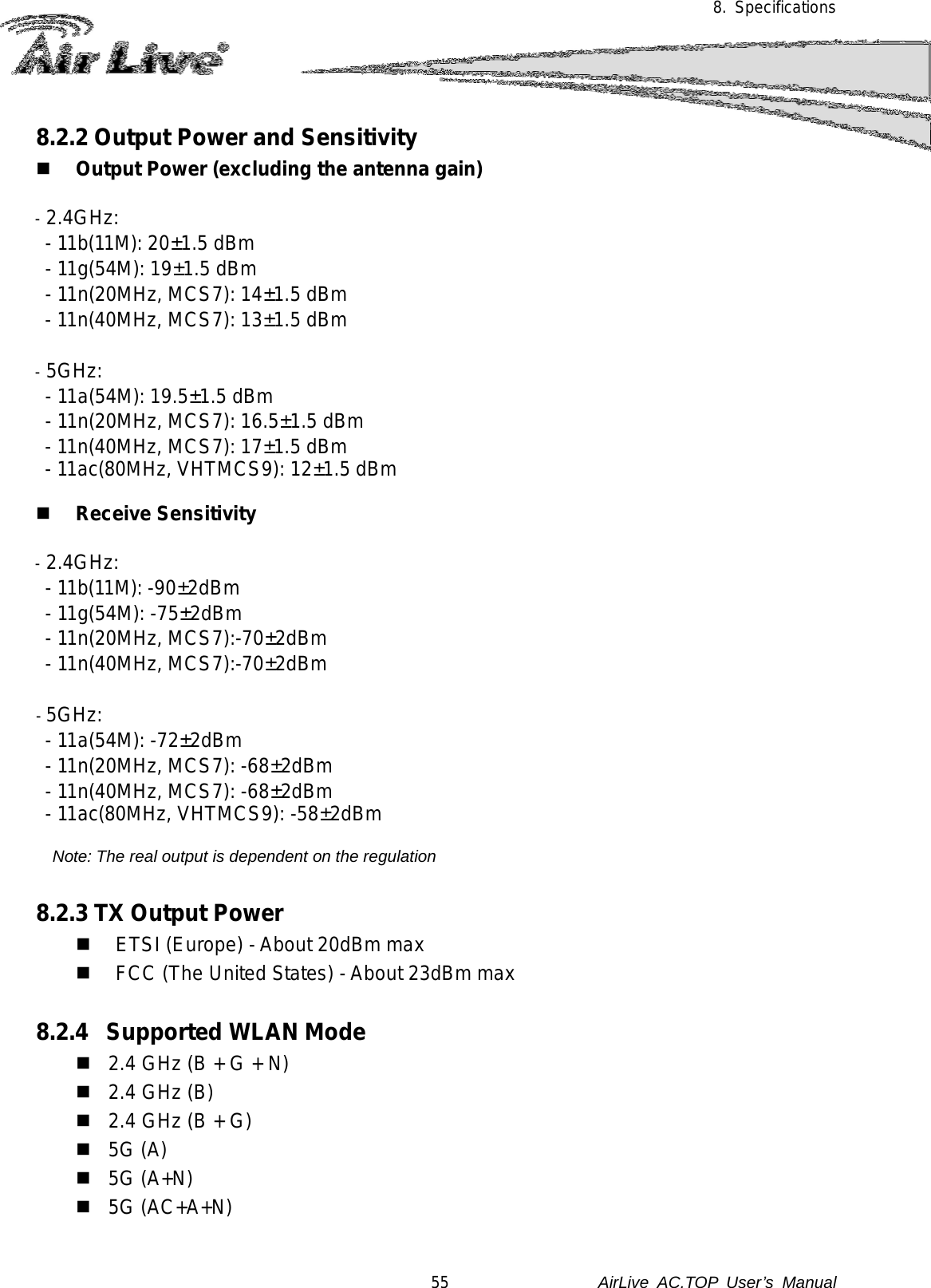 8. Specifications  8.2.2 Output Power and Sensitivity  Output Power (excluding the antenna gain)  - 2.4GHz:  - 11b(11M): 20±1.5 dBm - 11g(54M): 19±1.5 dBm - 11n(20MHz, MCS7): 14±1.5 dBm - 11n(40MHz, MCS7): 13±1.5 dBm  - 5GHz:  - 11a(54M): 19.5±1.5 dBm - 11n(20MHz, MCS7): 16.5±1.5 dBm - 11n(40MHz, MCS7): 17±1.5 dBm - 11ac(80MHz, VHTMCS9): 12±1.5 dBm   Receive Sensitivity  - 2.4GHz:  - 11b(11M): -90±2dBm - 11g(54M): -75±2dBm - 11n(20MHz, MCS7):-70±2dBm - 11n(40MHz, MCS7):-70±2dBm  - 5GHz:   - 11a(54M): -72±2dBm - 11n(20MHz, MCS7): -68±2dBm - 11n(40MHz, MCS7): -68±2dBm - 11ac(80MHz, VHTMCS9): -58±2dBm  Note: The real output is dependent on the regulation  8.2.3 TX Output Power  ETSI (Europe) - About 20dBm max  FCC (The United States) - About 23dBm max  8.2.4  Supported WLAN Mode  2.4 GHz (B + G + N)  2.4 GHz (B)  2.4 GHz (B + G)  5G (A)  5G (A+N)  5G (AC+A+N)  55               AirLive  AC.TOP User’s Manual 