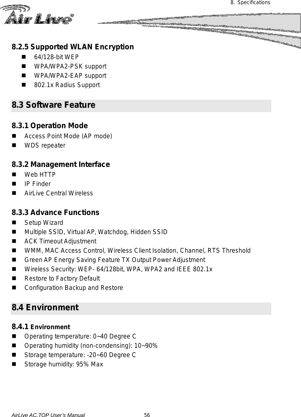 8. Specifications       8.2.5 Supported WLAN Encryption  64/128-bit WEP  WPA/WPA2-PSK support  WPA/WPA2-EAP support  802.1x Radius Support  8.3 Software Feature  8.3.1 Operation Mode  Access Point Mode (AP mode)  WDS repeater  8.3.2 Management Interface  Web HTTP  IP Finder  AirLive Central Wireless  8.3.3 Advance Functions  Setup Wizard  Multiple SSID, Virtual AP, Watchdog, Hidden SSID  ACK Timeout Adjustment    WMM, MAC Access Control, Wireless Client Isolation, Channel, RTS Threshold  Green AP Energy Saving Feature TX Output Power Adjustment  Wireless Security: WEP- 64/128bit, WPA, WPA2 and IEEE 802.1x    Restore to Factory Default  Configuration Backup and Restore  8.4 Environment  8.4.1 Environment    Operating temperature: 0~40 Degree C  Operating humidity (non-condensing): 10~90%  Storage temperature: -20~60 Degree C  Storage humidity: 95% Max  AirLive AC.TOP User’s Manual                      56 