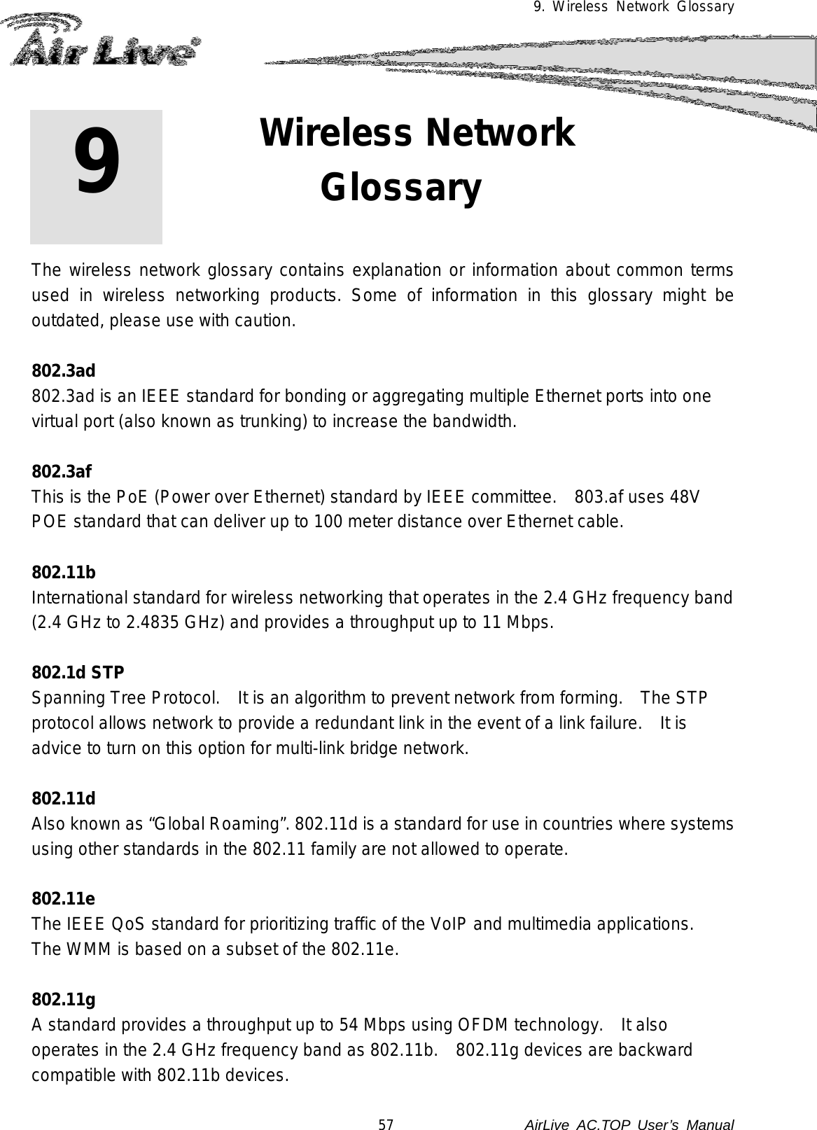 9. Wireless Network Glossary        The wireless network glossary contains explanation or information about common terms used in wireless networking products. Some of information in this glossary might be outdated, please use with caution.  802.3ad 802.3ad is an IEEE standard for bonding or aggregating multiple Ethernet ports into one virtual port (also known as trunking) to increase the bandwidth.  802.3af This is the PoE (Power over Ethernet) standard by IEEE committee.   803.af uses 48V POE standard that can deliver up to 100 meter distance over Ethernet cable.  802.11b International standard for wireless networking that operates in the 2.4 GHz frequency band (2.4 GHz to 2.4835 GHz) and provides a throughput up to 11 Mbps.    802.1d STP Spanning Tree Protocol.  It is an algorithm to prevent network from forming.    The STP protocol allows network to provide a redundant link in the event of a link failure.   It is advice to turn on this option for multi-link bridge network.  802.11d Also known as “Global Roaming”. 802.11d is a standard for use in countries where systems using other standards in the 802.11 family are not allowed to operate.  802.11e The IEEE QoS standard for prioritizing traffic of the VoIP and multimedia applications.  The WMM is based on a subset of the 802.11e.  802.11g A standard provides a throughput up to 54 Mbps using OFDM technology.    It also operates in the 2.4 GHz frequency band as 802.11b.   802.11g devices are backward compatible with 802.11b devices. 9 9. Wireless Network Glossary  57               AirLive  AC.TOP User’s Manual 