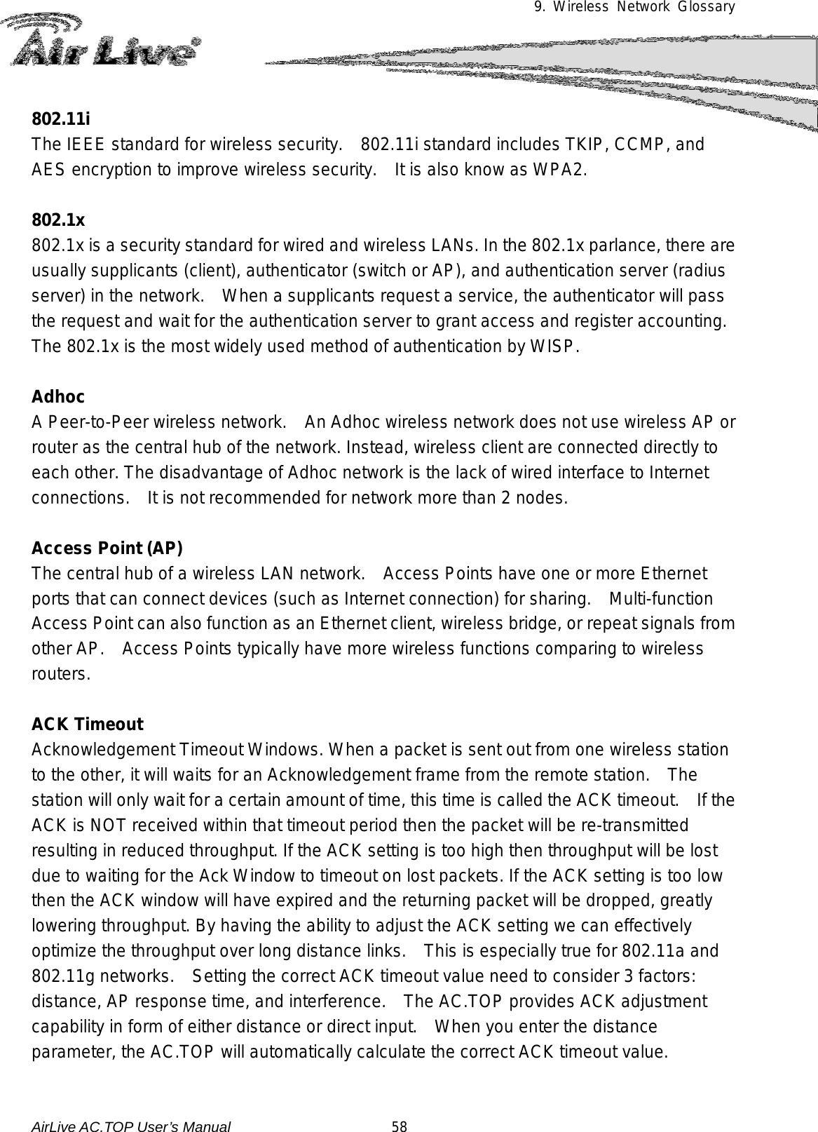 9. Wireless Network Glossary      802.11i The IEEE standard for wireless security.    802.11i standard includes TKIP, CCMP, and AES encryption to improve wireless security.   It is also know as WPA2.  802.1x 802.1x is a security standard for wired and wireless LANs. In the 802.1x parlance, there are usually supplicants (client), authenticator (switch or AP), and authentication server (radius server) in the network.  When a supplicants request a service, the authenticator will pass the request and wait for the authentication server to grant access and register accounting.   The 802.1x is the most widely used method of authentication by WISP.  Adhoc A Peer-to-Peer wireless network.    An Adhoc wireless network does not use wireless AP or router as the central hub of the network. Instead, wireless client are connected directly to each other. The disadvantage of Adhoc network is the lack of wired interface to Internet connections.    It is not recommended for network more than 2 nodes.  Access Point (AP) The central hub of a wireless LAN network.    Access Points have one or more Ethernet ports that can connect devices (such as Internet connection) for sharing.   Multi-function Access Point can also function as an Ethernet client, wireless bridge, or repeat signals from other AP.    Access Points typically have more wireless functions comparing to wireless routers.  ACK Timeout Acknowledgement Timeout Windows. When a packet is sent out from one wireless station to the other, it will waits for an Acknowledgement frame from the remote station.    The station will only wait for a certain amount of time, this time is called the ACK timeout.    If the ACK is NOT received within that timeout period then the packet will be re-transmitted resulting in reduced throughput. If the ACK setting is too high then throughput will be lost due to waiting for the Ack Window to timeout on lost packets. If the ACK setting is too low then the ACK window will have expired and the returning packet will be dropped, greatly lowering throughput. By having the ability to adjust the ACK setting we can effectively optimize the throughput over long distance links.    This is especially true for 802.11a and 802.11g networks.    Setting the correct ACK timeout value need to consider 3 factors: distance, AP response time, and interference.   The AC.TOP provides ACK adjustment capability in form of either distance or direct input.   When you enter the distance parameter, the AC.TOP will automatically calculate the correct ACK timeout value.    AirLive AC.TOP User’s Manual                      58 