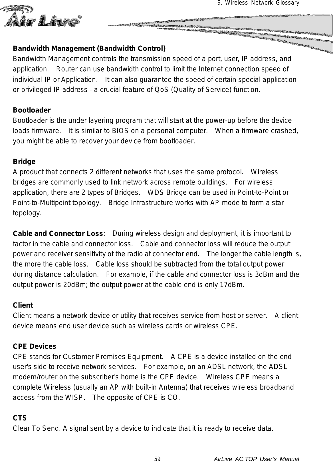 9. Wireless Network Glossary  Bandwidth Management (Bandwidth Control) Bandwidth Management controls the transmission speed of a port, user, IP address, and application.    Router can use bandwidth control to limit the Internet connection speed of individual IP or Application.    It can also guarantee the speed of certain special application or privileged IP address - a crucial feature of QoS (Quality of Service) function.     Bootloader Bootloader is the under layering program that will start at the power-up before the device loads firmware.   It is similar to BIOS on a personal computer.   When a firmware crashed, you might be able to recover your device from bootloader.  Bridge A product that connects 2 different networks that uses the same protocol.   Wireless bridges are commonly used to link network across remote buildings.    For wireless application, there are 2 types of Bridges.   WDS Bridge can be used in Point-to-Point or Point-to-Multipoint topology.    Bridge Infrastructure works with AP mode to form a star topology.  Cable and Connector Loss:   During wireless design and deployment, it is important to factor in the cable and connector loss.   Cable and connector loss will reduce the output power and receiver sensitivity of the radio at connector end.    The longer the cable length is, the more the cable loss.   Cable loss should be subtracted from the total output power during distance calculation.    For example, if the cable and connector loss is 3dBm and the output power is 20dBm; the output power at the cable end is only 17dBm.  Client Client means a network device or utility that receives service from host or server.    A client device means end user device such as wireless cards or wireless CPE.  CPE Devices CPE stands for Customer Premises Equipment.    A CPE is a device installed on the end user&apos;s side to receive network services.    For example, on an ADSL network, the ADSL modem/router on the subscriber&apos;s home is the CPE device.  Wireless CPE means a complete Wireless (usually an AP with built-in Antenna) that receives wireless broadband access from the WISP.    The opposite of CPE is CO.  CTS Clear To Send. A signal sent by a device to indicate that it is ready to receive data.  59               AirLive  AC.TOP User’s Manual 