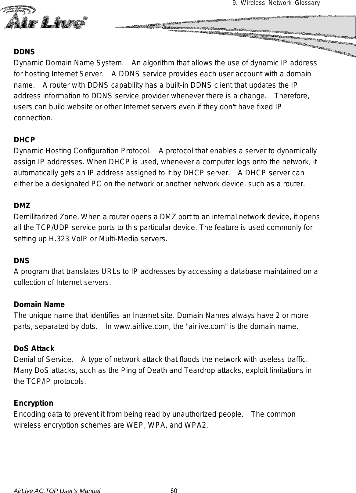 9. Wireless Network Glossary      DDNS Dynamic Domain Name System.  An algorithm that allows the use of dynamic IP address for hosting Internet Server.    A DDNS service provides each user account with a domain name.   A router with DDNS capability has a built-in DDNS client that updates the IP address information to DDNS service provider whenever there is a change.    Therefore, users can build website or other Internet servers even if they don&apos;t have fixed IP connection.  DHCP Dynamic Hosting Configuration Protocol.    A protocol that enables a server to dynamically assign IP addresses. When DHCP is used, whenever a computer logs onto the network, it automatically gets an IP address assigned to it by DHCP server.    A DHCP server can either be a designated PC on the network or another network device, such as a router.  DMZ Demilitarized Zone. When a router opens a DMZ port to an internal network device, it opens all the TCP/UDP service ports to this particular device. The feature is used commonly for setting up H.323 VoIP or Multi-Media servers.  DNS A program that translates URLs to IP addresses by accessing a database maintained on a collection of Internet servers.    Domain Name The unique name that identifies an Internet site. Domain Names always have 2 or more parts, separated by dots.  In www.airlive.com, the &quot;airlive.com&quot; is the domain name.  DoS Attack Denial of Service.    A type of network attack that floods the network with useless traffic. Many DoS attacks, such as the Ping of Death and Teardrop attacks, exploit limitations in the TCP/IP protocols.  Encryption Encoding data to prevent it from being read by unauthorized people.   The common wireless encryption schemes are WEP, WPA, and WPA2.     AirLive AC.TOP User’s Manual                      60 