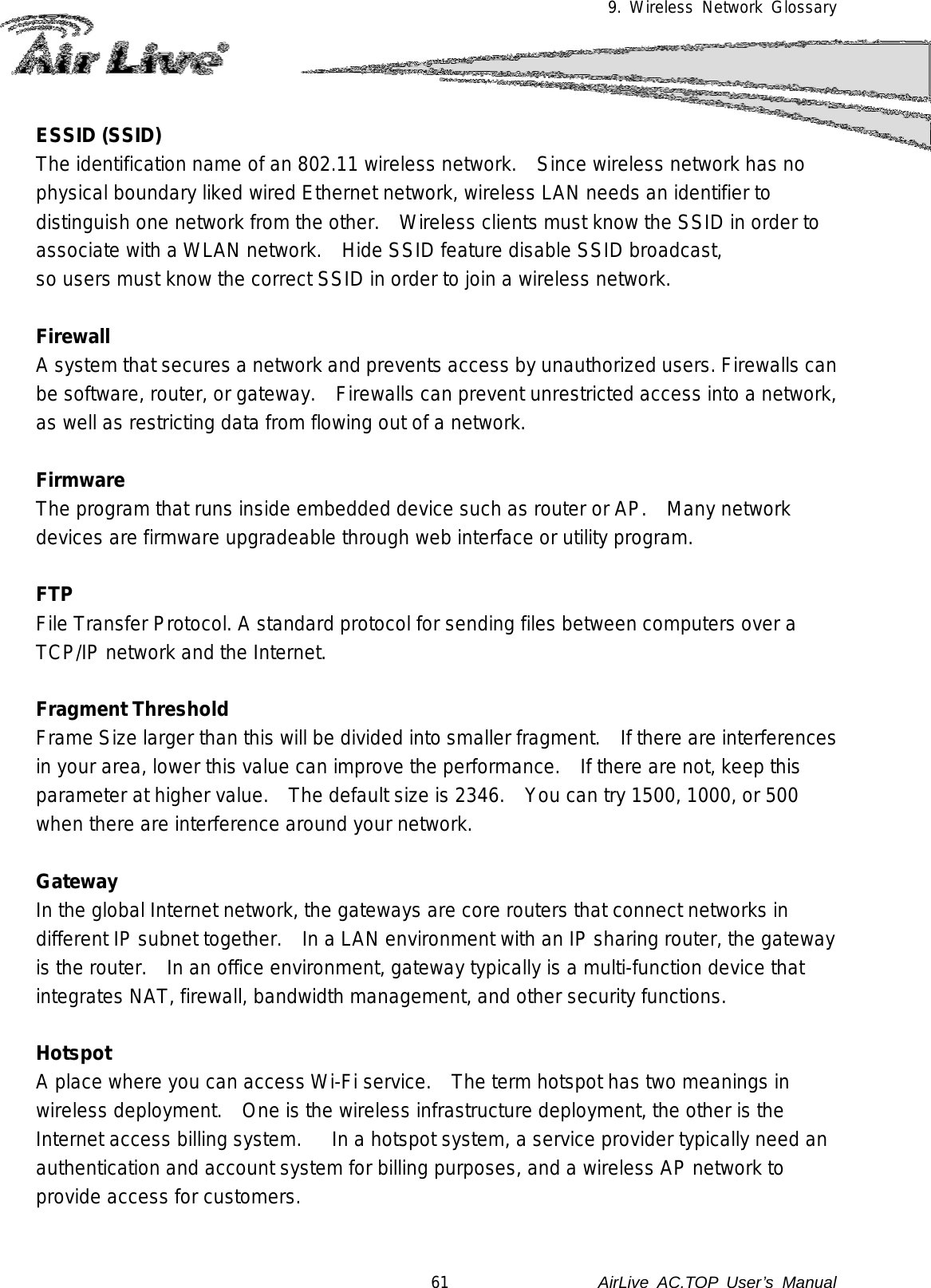 9. Wireless Network Glossary  ESSID (SSID) The identification name of an 802.11 wireless network.   Since wireless network has no physical boundary liked wired Ethernet network, wireless LAN needs an identifier to distinguish one network from the other.   Wireless clients must know the SSID in order to associate with a WLAN network.    Hide SSID feature disable SSID broadcast,   so users must know the correct SSID in order to join a wireless network.  Firewall A system that secures a network and prevents access by unauthorized users. Firewalls can be software, router, or gateway.    Firewalls can prevent unrestricted access into a network, as well as restricting data from flowing out of a network.  Firmware The program that runs inside embedded device such as router or AP.   Many network devices are firmware upgradeable through web interface or utility program.  FTP File Transfer Protocol. A standard protocol for sending files between computers over a TCP/IP network and the Internet.  Fragment Threshold Frame Size larger than this will be divided into smaller fragment.   If there are interferences in your area, lower this value can improve the performance.    If there are not, keep this parameter at higher value.  The default size is 2346.   You can try 1500, 1000, or 500 when there are interference around your network.  Gateway In the global Internet network, the gateways are core routers that connect networks in different IP subnet together.    In a LAN environment with an IP sharing router, the gateway is the router.    In an office environment, gateway typically is a multi-function device that integrates NAT, firewall, bandwidth management, and other security functions.  Hotspot A place where you can access Wi-Fi service.    The term hotspot has two meanings in wireless deployment.    One is the wireless infrastructure deployment, the other is the Internet access billing system.      In a hotspot system, a service provider typically need an authentication and account system for billing purposes, and a wireless AP network to provide access for customers.  61               AirLive  AC.TOP User’s Manual 