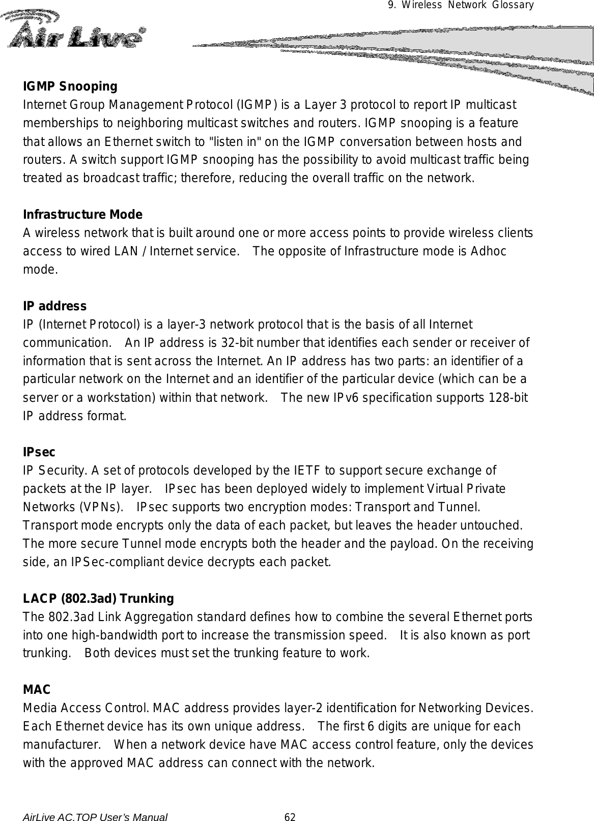 9. Wireless Network Glossary      IGMP Snooping Internet Group Management Protocol (IGMP) is a Layer 3 protocol to report IP multicast memberships to neighboring multicast switches and routers. IGMP snooping is a feature that allows an Ethernet switch to &quot;listen in&quot; on the IGMP conversation between hosts and routers. A switch support IGMP snooping has the possibility to avoid multicast traffic being treated as broadcast traffic; therefore, reducing the overall traffic on the network.  Infrastructure Mode A wireless network that is built around one or more access points to provide wireless clients access to wired LAN / Internet service.    The opposite of Infrastructure mode is Adhoc mode.  IP address IP (Internet Protocol) is a layer-3 network protocol that is the basis of all Internet communication.   An IP address is 32-bit number that identifies each sender or receiver of information that is sent across the Internet. An IP address has two parts: an identifier of a particular network on the Internet and an identifier of the particular device (which can be a server or a workstation) within that network.    The new IPv6 specification supports 128-bit IP address format.  IPsec IP Security. A set of protocols developed by the IETF to support secure exchange of packets at the IP layer.   IPsec has been deployed widely to implement Virtual Private Networks (VPNs).    IPsec supports two encryption modes: Transport and Tunnel.   Transport mode encrypts only the data of each packet, but leaves the header untouched.  The more secure Tunnel mode encrypts both the header and the payload. On the receiving side, an IPSec-compliant device decrypts each packet.  LACP (802.3ad) Trunking The 802.3ad Link Aggregation standard defines how to combine the several Ethernet ports into one high-bandwidth port to increase the transmission speed.   It is also known as port trunking.  Both devices must set the trunking feature to work.  MAC Media Access Control. MAC address provides layer-2 identification for Networking Devices.   Each Ethernet device has its own unique address.    The first 6 digits are unique for each manufacturer.    When a network device have MAC access control feature, only the devices with the approved MAC address can connect with the network.  AirLive AC.TOP User’s Manual                      62 