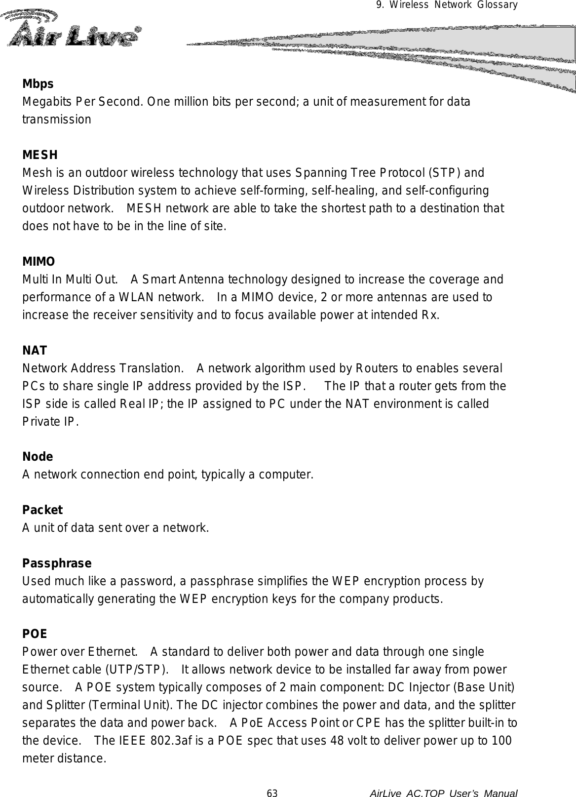 9. Wireless Network Glossary  Mbps Megabits Per Second. One million bits per second; a unit of measurement for data transmission  MESH Mesh is an outdoor wireless technology that uses Spanning Tree Protocol (STP) and Wireless Distribution system to achieve self-forming, self-healing, and self-configuring outdoor network.    MESH network are able to take the shortest path to a destination that does not have to be in the line of site.  MIMO Multi In Multi Out.    A Smart Antenna technology designed to increase the coverage and performance of a WLAN network.    In a MIMO device, 2 or more antennas are used to increase the receiver sensitivity and to focus available power at intended Rx.  NAT Network Address Translation.   A network algorithm used by Routers to enables several PCs to share single IP address provided by the ISP.      The IP that a router gets from the ISP side is called Real IP; the IP assigned to PC under the NAT environment is called Private IP.  Node A network connection end point, typically a computer.  Packet A unit of data sent over a network.  Passphrase Used much like a password, a passphrase simplifies the WEP encryption process by automatically generating the WEP encryption keys for the company products.  POE Power over Ethernet.    A standard to deliver both power and data through one single Ethernet cable (UTP/STP).    It allows network device to be installed far away from power source.  A POE system typically composes of 2 main component: DC Injector (Base Unit) and Splitter (Terminal Unit). The DC injector combines the power and data, and the splitter separates the data and power back.    A PoE Access Point or CPE has the splitter built-in to the device.    The IEEE 802.3af is a POE spec that uses 48 volt to deliver power up to 100 meter distance. 63               AirLive  AC.TOP User’s Manual 