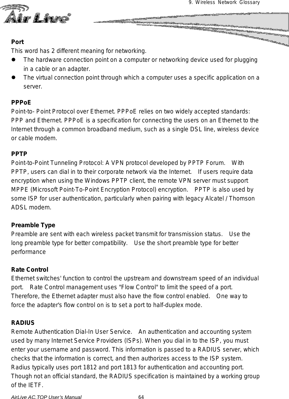 9. Wireless Network Glossary      Port This word has 2 different meaning for networking.  The hardware connection point on a computer or networking device used for plugging in a cable or an adapter.  The virtual connection point through which a computer uses a specific application on a server.  PPPoE Point-to- Point Protocol over Ethernet. PPPoE relies on two widely accepted standards: PPP and Ethernet. PPPoE is a specification for connecting the users on an Ethernet to the Internet through a common broadband medium, such as a single DSL line, wireless device or cable modem.    PPTP Point-to-Point Tunneling Protocol: A VPN protocol developed by PPTP Forum.   With PPTP, users can dial in to their corporate network via the Internet.   If users require data encryption when using the Windows PPTP client, the remote VPN server must support MPPE (Microsoft Point-To-Point Encryption Protocol) encryption.   PPTP is also used by some ISP for user authentication, particularly when pairing with legacy Alcatel / Thomson ADSL modem.  Preamble Type Preamble are sent with each wireless packet transmit for transmission status.   Use the long preamble type for better compatibility.    Use the short preamble type for better performance  Rate Control Ethernet switches&apos; function to control the upstream and downstream speed of an individual port.   Rate Control management uses &quot;Flow Control&quot; to limit the speed of a port.   Therefore, the Ethernet adapter must also have the flow control enabled.    One way to force the adapter&apos;s flow control on is to set a port to half-duplex mode.  RADIUS Remote Authentication Dial-In User Service.    An authentication and accounting system used by many Internet Service Providers (ISPs). When you dial in to the ISP, you must enter your username and password. This information is passed to a RADIUS server, which checks that the information is correct, and then authorizes access to the ISP system. Radius typically uses port 1812 and port 1813 for authentication and accounting port.  Though not an official standard, the RADIUS specification is maintained by a working group of the IETF. AirLive AC.TOP User’s Manual                      64 