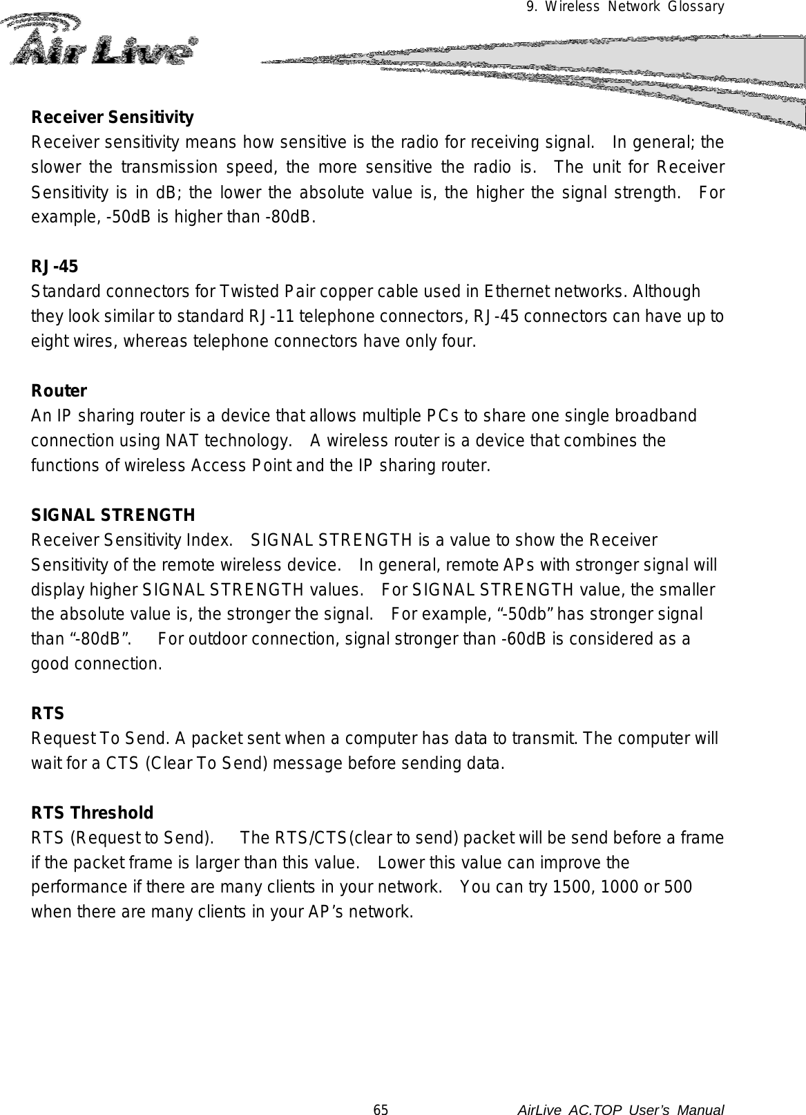 9. Wireless Network Glossary  Receiver Sensitivity Receiver sensitivity means how sensitive is the radio for receiving signal.  In general; the slower the transmission speed, the more sensitive the radio is.  The unit for Receiver Sensitivity is in dB; the lower the absolute value is, the higher the signal strength.  For example, -50dB is higher than -80dB.  RJ-45 Standard connectors for Twisted Pair copper cable used in Ethernet networks. Although they look similar to standard RJ-11 telephone connectors, RJ-45 connectors can have up to eight wires, whereas telephone connectors have only four.  Router An IP sharing router is a device that allows multiple PCs to share one single broadband connection using NAT technology.   A wireless router is a device that combines the functions of wireless Access Point and the IP sharing router.  SIGNAL STRENGTH Receiver Sensitivity Index.    SIGNAL STRENGTH is a value to show the Receiver Sensitivity of the remote wireless device.    In general, remote APs with stronger signal will display higher SIGNAL STRENGTH values.   For SIGNAL STRENGTH value, the smaller the absolute value is, the stronger the signal.    For example, “-50db” has stronger signal than “-80dB”.      For outdoor connection, signal stronger than -60dB is considered as a good connection.  RTS   Request To Send. A packet sent when a computer has data to transmit. The computer will wait for a CTS (Clear To Send) message before sending data.  RTS Threshold RTS (Request to Send).     The RTS/CTS(clear to send) packet will be send before a frame if the packet frame is larger than this value.   Lower this value can improve the performance if there are many clients in your network.   You can try 1500, 1000 or 500 when there are many clients in your AP’s network.       65               AirLive  AC.TOP User’s Manual 