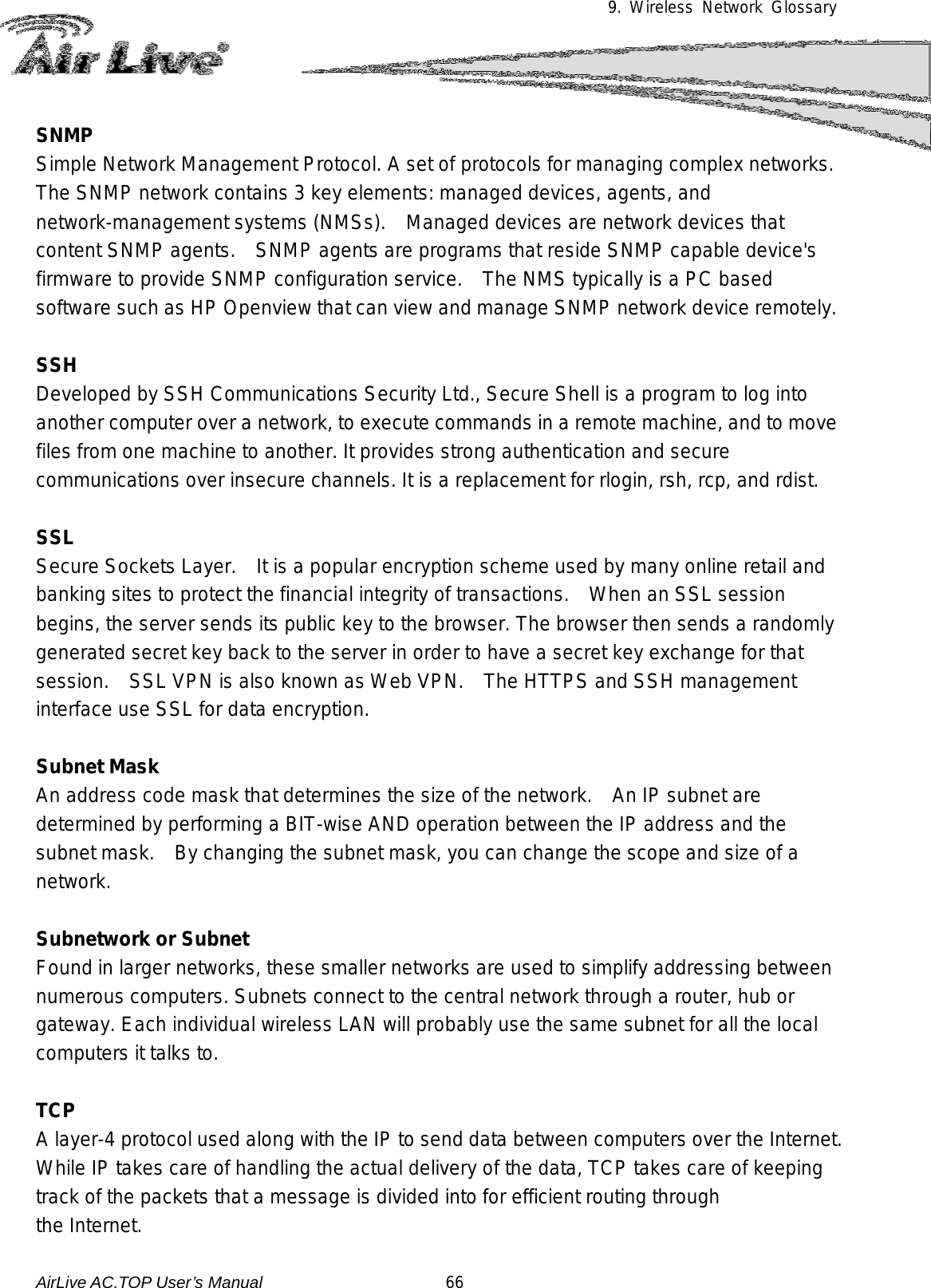 9. Wireless Network Glossary      SNMP Simple Network Management Protocol. A set of protocols for managing complex networks.    The SNMP network contains 3 key elements: managed devices, agents, and network-management systems (NMSs).   Managed devices are network devices that content SNMP agents.    SNMP agents are programs that reside SNMP capable device&apos;s firmware to provide SNMP configuration service.    The NMS typically is a PC based software such as HP Openview that can view and manage SNMP network device remotely.  SSH Developed by SSH Communications Security Ltd., Secure Shell is a program to log into another computer over a network, to execute commands in a remote machine, and to move files from one machine to another. It provides strong authentication and secure communications over insecure channels. It is a replacement for rlogin, rsh, rcp, and rdist.  SSL Secure Sockets Layer.    It is a popular encryption scheme used by many online retail and banking sites to protect the financial integrity of transactions.  When an SSL session begins, the server sends its public key to the browser. The browser then sends a randomly generated secret key back to the server in order to have a secret key exchange for that session.   SSL VPN is also known as Web VPN.    The HTTPS and SSH management interface use SSL for data encryption.  Subnet Mask An address code mask that determines the size of the network.    An IP subnet are determined by performing a BIT-wise AND operation between the IP address and the subnet mask.    By changing the subnet mask, you can change the scope and size of a network.    Subnetwork or Subnet Found in larger networks, these smaller networks are used to simplify addressing between numerous computers. Subnets connect to the central network through a router, hub or gateway. Each individual wireless LAN will probably use the same subnet for all the local computers it talks to.  TCP A layer-4 protocol used along with the IP to send data between computers over the Internet. While IP takes care of handling the actual delivery of the data, TCP takes care of keeping track of the packets that a message is divided into for efficient routing through  the Internet.  AirLive AC.TOP User’s Manual                      66 