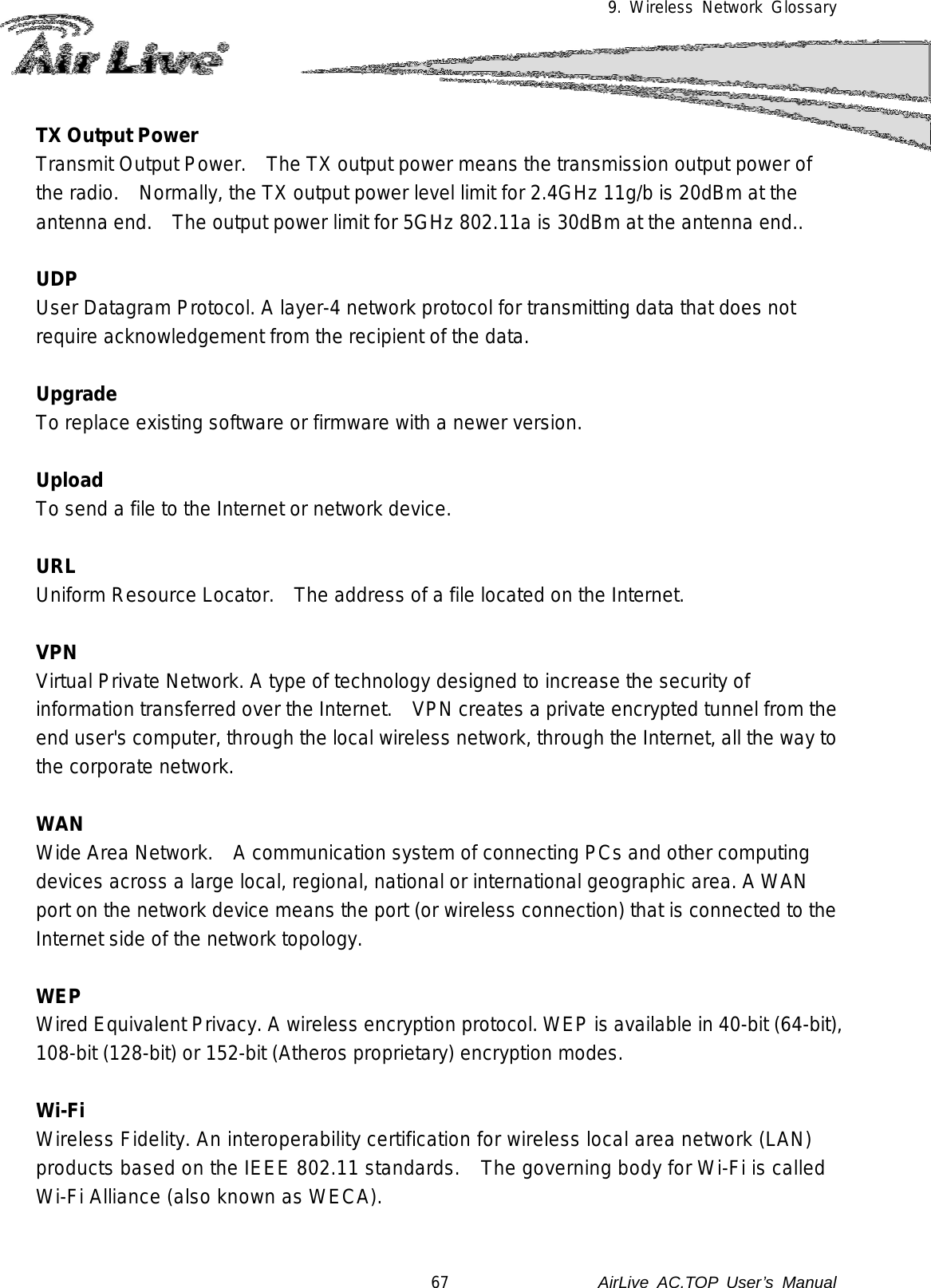 9. Wireless Network Glossary  TX Output Power Transmit Output Power.    The TX output power means the transmission output power of the radio.    Normally, the TX output power level limit for 2.4GHz 11g/b is 20dBm at the antenna end.    The output power limit for 5GHz 802.11a is 30dBm at the antenna end..  UDP   User Datagram Protocol. A layer-4 network protocol for transmitting data that does not require acknowledgement from the recipient of the data.  Upgrade To replace existing software or firmware with a newer version.  Upload To send a file to the Internet or network device.  URL Uniform Resource Locator.   The address of a file located on the Internet.  VPN   Virtual Private Network. A type of technology designed to increase the security of information transferred over the Internet.    VPN creates a private encrypted tunnel from the end user&apos;s computer, through the local wireless network, through the Internet, all the way to the corporate network.  WAN Wide Area Network.    A communication system of connecting PCs and other computing devices across a large local, regional, national or international geographic area. A WAN port on the network device means the port (or wireless connection) that is connected to the Internet side of the network topology.  WEP   Wired Equivalent Privacy. A wireless encryption protocol. WEP is available in 40-bit (64-bit),  108-bit (128-bit) or 152-bit (Atheros proprietary) encryption modes.   Wi-Fi   Wireless Fidelity. An interoperability certification for wireless local area network (LAN) products based on the IEEE 802.11 standards.    The governing body for Wi-Fi is called Wi-Fi Alliance (also known as WECA).  67               AirLive  AC.TOP User’s Manual 