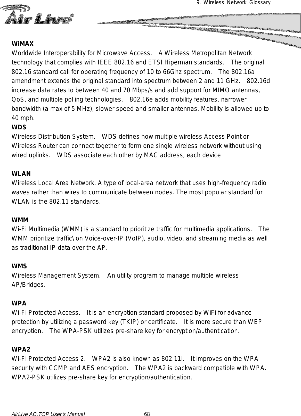 9. Wireless Network Glossary      WiMAX Worldwide Interoperability for Microwave Access.    A Wireless Metropolitan Network technology that complies with IEEE 802.16 and ETSI Hiperman standards.    The original 802.16 standard call for operating frequency of 10 to 66Ghz spectrum.   The 802.16a amendment extends the original standard into spectrum between 2 and 11 GHz.  802.16d increase data rates to between 40 and 70 Mbps/s and add support for MIMO antennas, QoS, and multiple polling technologies.    802.16e adds mobility features, narrower bandwidth (a max of 5 MHz), slower speed and smaller antennas. Mobility is allowed up to 40 mph.     WDS Wireless Distribution System.   WDS defines how multiple wireless Access Point or Wireless Router can connect together to form one single wireless network without using wired uplinks.   WDS associate each other by MAC address, each device    WLAN Wireless Local Area Network. A type of local-area network that uses high-frequency radio waves rather than wires to communicate between nodes. The most popular standard for WLAN is the 802.11 standards.  WMM Wi-Fi Multimedia (WMM) is a standard to prioritize traffic for multimedia applications.   The WMM prioritize traffic\ on Voice-over-IP (VoIP), audio, video, and streaming media as well as traditional IP data over the AP.  WMS Wireless Management System.    An utility program to manage multiple wireless AP/Bridges.  WPA Wi-Fi Protected Access.   It is an encryption standard proposed by WiFi for advance protection by utilizing a password key (TKIP) or certificate.    It is more secure than WEP encryption.   The WPA-PSK utilizes pre-share key for encryption/authentication.    WPA2 Wi-Fi Protected Access 2.  WPA2 is also known as 802.11i.    It improves on the WPA security with CCMP and AES encryption.   The WPA2 is backward compatible with WPA.   WPA2-PSK utilizes pre-share key for encryption/authentication.   AirLive AC.TOP User’s Manual                      68 