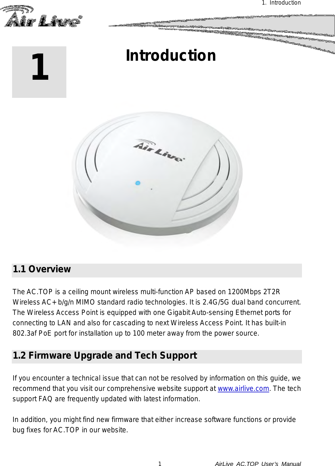 1. Introduction 1 1. Introduction   1.1 Overview  The AC.TOP is a ceiling mount wireless multi-function AP based on 1200Mbps 2T2R Wireless AC+ b/g/n MIMO standard radio technologies. It is 2.4G/5G dual band concurrent. The Wireless Access Point is equipped with one Gigabit Auto-sensing Ethernet ports for connecting to LAN and also for cascading to next Wireless Access Point. It has built-in 802.3af PoE port for installation up to 100 meter away from the power source.  1.2 Firmware Upgrade and Tech Support  If you encounter a technical issue that can not be resolved by information on this guide, we recommend that you visit our comprehensive website support at www.airlive.com. The tech support FAQ are frequently updated with latest information.  In addition, you might find new firmware that either increase software functions or provide bug fixes for AC.TOP in our website.    1               AirLive  AC.TOP User’s Manual 