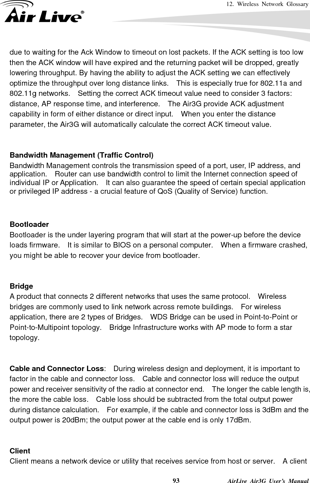 12. Wireless Network Glossary    93              AirLive Air3G User’s Manual due to waiting for the Ack Window to timeout on lost packets. If the ACK setting is too low then the ACK window will have expired and the returning packet will be dropped, greatly lowering throughput. By having the ability to adjust the ACK setting we can effectively optimize the throughput over long distance links.    This is especially true for 802.11a and 802.11g networks.    Setting the correct ACK timeout value need to consider 3 factors: distance, AP response time, and interference.    The Air3G provide ACK adjustment capability in form of either distance or direct input.    When you enter the distance parameter, the Air3G will automatically calculate the correct ACK timeout value.    Bandwidth Management (Traffic Control) Bandwidth Management controls the transmission speed of a port, user, IP address, and application.    Router can use bandwidth control to limit the Internet connection speed of individual IP or Application.    It can also guarantee the speed of certain special application or privileged IP address - a crucial feature of QoS (Quality of Service) function.       Bootloader Bootloader is the under layering program that will start at the power-up before the device loads firmware.    It is similar to BIOS on a personal computer.    When a firmware crashed, you might be able to recover your device from bootloader.   Bridge A product that connects 2 different networks that uses the same protocol.    Wireless bridges are commonly used to link network across remote buildings.    For wireless application, there are 2 types of Bridges.    WDS Bridge can be used in Point-to-Point or Point-to-Multipoint topology.  Bridge Infrastructure works with AP mode to form a star topology.   Cable and Connector Loss:    During wireless design and deployment, it is important to factor in the cable and connector loss.    Cable and connector loss will reduce the output power and receiver sensitivity of the radio at connector end.    The longer the cable length is, the more the cable loss.    Cable loss should be subtracted from the total output power during distance calculation.    For example, if the cable and connector loss is 3dBm and the output power is 20dBm; the output power at the cable end is only 17dBm.   Client Client means a network device or utility that receives service from host or server.    A client 