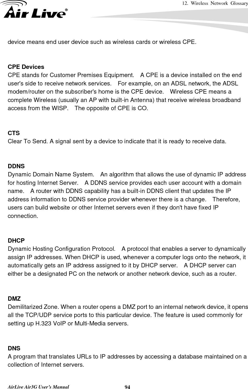 12. Wireless Network Glossary       AirLive Air3G User’s Manual  94device means end user device such as wireless cards or wireless CPE.   CPE Devices CPE stands for Customer Premises Equipment.    A CPE is a device installed on the end user&apos;s side to receive network services.    For example, on an ADSL network, the ADSL modem/router on the subscriber&apos;s home is the CPE device.    Wireless CPE means a complete Wireless (usually an AP with built-in Antenna) that receive wireless broadband access from the WISP.    The opposite of CPE is CO.   CTS Clear To Send. A signal sent by a device to indicate that it is ready to receive data.   DDNS Dynamic Domain Name System.    An algorithm that allows the use of dynamic IP address for hosting Internet Server.    A DDNS service provides each user account with a domain name.    A router with DDNS capability has a built-in DDNS client that updates the IP address information to DDNS service provider whenever there is a change.  Therefore, users can build website or other Internet servers even if they don&apos;t have fixed IP connection.   DHCP Dynamic Hosting Configuration Protocol.    A protocol that enables a server to dynamically assign IP addresses. When DHCP is used, whenever a computer logs onto the network, it automatically gets an IP address assigned to it by DHCP server.    A DHCP server can either be a designated PC on the network or another network device, such as a router.   DMZ Demilitarized Zone. When a router opens a DMZ port to an internal network device, it opens all the TCP/UDP service ports to this particular device. The feature is used commonly for setting up H.323 VoIP or Multi-Media servers.   DNS A program that translates URLs to IP addresses by accessing a database maintained on a collection of Internet servers.    