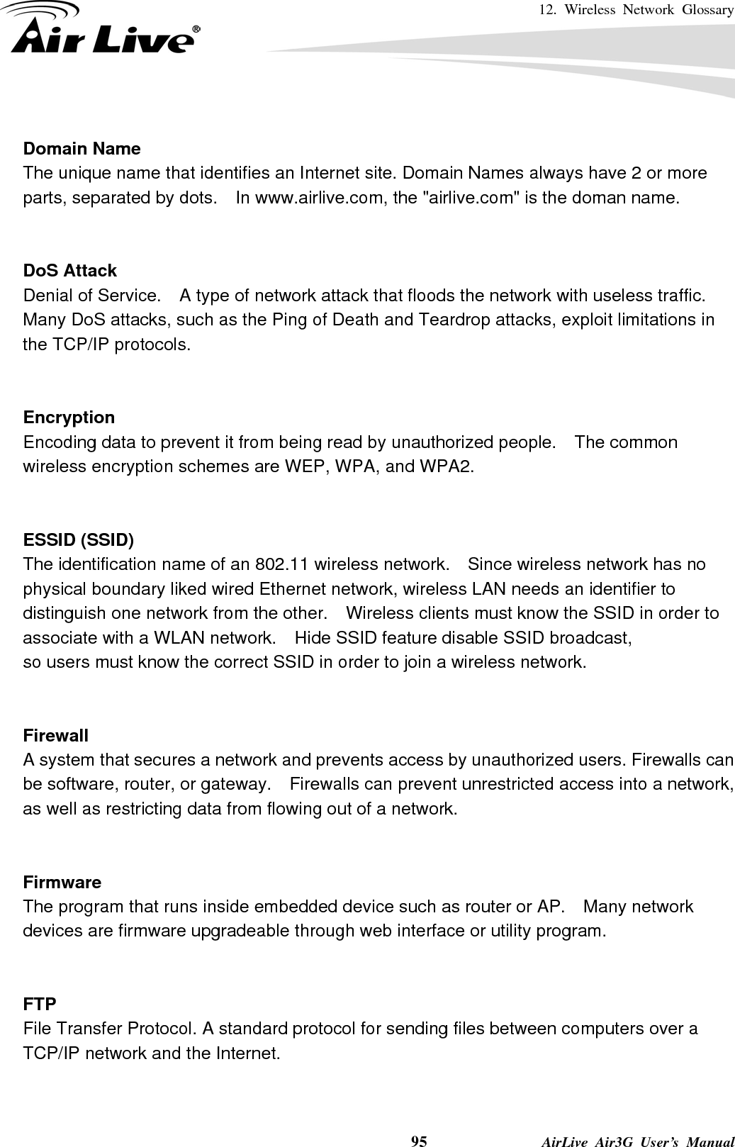 12. Wireless Network Glossary    95              AirLive Air3G User’s Manual  Domain Name The unique name that identifies an Internet site. Domain Names always have 2 or more parts, separated by dots.    In www.airlive.com, the &quot;airlive.com&quot; is the doman name.   DoS Attack Denial of Service.    A type of network attack that floods the network with useless traffic. Many DoS attacks, such as the Ping of Death and Teardrop attacks, exploit limitations in the TCP/IP protocols.   Encryption Encoding data to prevent it from being read by unauthorized people.  The common wireless encryption schemes are WEP, WPA, and WPA2.   ESSID (SSID) The identification name of an 802.11 wireless network.    Since wireless network has no physical boundary liked wired Ethernet network, wireless LAN needs an identifier to distinguish one network from the other.  Wireless clients must know the SSID in order to associate with a WLAN network.    Hide SSID feature disable SSID broadcast,   so users must know the correct SSID in order to join a wireless network.   Firewall A system that secures a network and prevents access by unauthorized users. Firewalls can be software, router, or gateway.    Firewalls can prevent unrestricted access into a network, as well as restricting data from flowing out of a network.   Firmware The program that runs inside embedded device such as router or AP.    Many network devices are firmware upgradeable through web interface or utility program.   FTP File Transfer Protocol. A standard protocol for sending files between computers over a TCP/IP network and the Internet.   