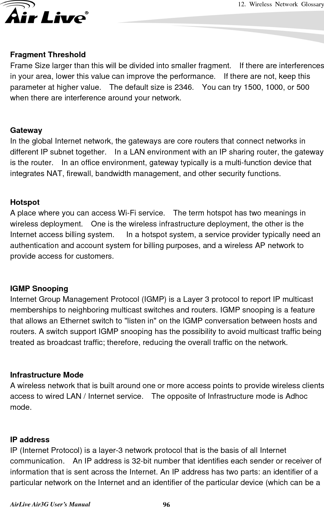 12. Wireless Network Glossary       AirLive Air3G User’s Manual  96Fragment Threshold Frame Size larger than this will be divided into smaller fragment.    If there are interferences in your area, lower this value can improve the performance.  If there are not, keep this parameter at higher value.    The default size is 2346.    You can try 1500, 1000, or 500 when there are interference around your network.   Gateway In the global Internet network, the gateways are core routers that connect networks in different IP subnet together.    In a LAN environment with an IP sharing router, the gateway is the router.    In an office environment, gateway typically is a multi-function device that integrates NAT, firewall, bandwidth management, and other security functions.   Hotspot A place where you can access Wi-Fi service.    The term hotspot has two meanings in wireless deployment.    One is the wireless infrastructure deployment, the other is the Internet access billing system.      In a hotspot system, a service provider typically need an authentication and account system for billing purposes, and a wireless AP network to provide access for customers.   IGMP Snooping Internet Group Management Protocol (IGMP) is a Layer 3 protocol to report IP multicast memberships to neighboring multicast switches and routers. IGMP snooping is a feature that allows an Ethernet switch to &quot;listen in&quot; on the IGMP conversation between hosts and routers. A switch support IGMP snooping has the possibility to avoid multicast traffic being treated as broadcast traffic; therefore, reducing the overall traffic on the network.   Infrastructure Mode A wireless network that is built around one or more access points to provide wireless clients access to wired LAN / Internet service.    The opposite of Infrastructure mode is Adhoc mode.   IP address IP (Internet Protocol) is a layer-3 network protocol that is the basis of all Internet communication.    An IP address is 32-bit number that identifies each sender or receiver of information that is sent across the Internet. An IP address has two parts: an identifier of a particular network on the Internet and an identifier of the particular device (which can be a 