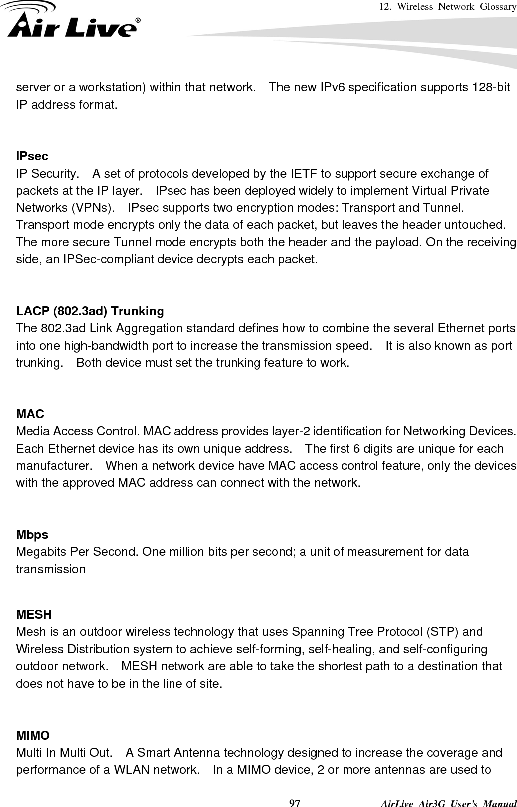 12. Wireless Network Glossary    97              AirLive Air3G User’s Manual server or a workstation) within that network.    The new IPv6 specification supports 128-bit IP address format.   IPsec IP Security.    A set of protocols developed by the IETF to support secure exchange of packets at the IP layer.    IPsec has been deployed widely to implement Virtual Private Networks (VPNs).    IPsec supports two encryption modes: Transport and Tunnel.   Transport mode encrypts only the data of each packet, but leaves the header untouched.   The more secure Tunnel mode encrypts both the header and the payload. On the receiving side, an IPSec-compliant device decrypts each packet.   LACP (802.3ad) Trunking The 802.3ad Link Aggregation standard defines how to combine the several Ethernet ports into one high-bandwidth port to increase the transmission speed.    It is also known as port trunking.    Both device must set the trunking feature to work.   MAC Media Access Control. MAC address provides layer-2 identification for Networking Devices.   Each Ethernet device has its own unique address.    The first 6 digits are unique for each manufacturer.    When a network device have MAC access control feature, only the devices with the approved MAC address can connect with the network.   Mbps Megabits Per Second. One million bits per second; a unit of measurement for data transmission   MESH Mesh is an outdoor wireless technology that uses Spanning Tree Protocol (STP) and Wireless Distribution system to achieve self-forming, self-healing, and self-configuring outdoor network.    MESH network are able to take the shortest path to a destination that does not have to be in the line of site.   MIMO Multi In Multi Out.    A Smart Antenna technology designed to increase the coverage and performance of a WLAN network.    In a MIMO device, 2 or more antennas are used to 