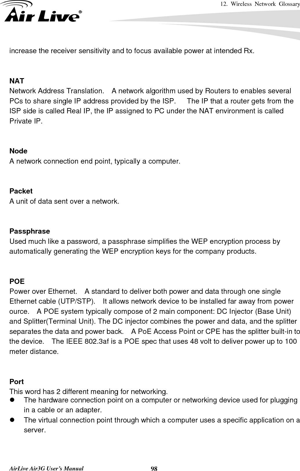 12. Wireless Network Glossary       AirLive Air3G User’s Manual  98increase the receiver sensitivity and to focus available power at intended Rx.   NAT Network Address Translation.    A network algorithm used by Routers to enables several PCs to share single IP address provided by the ISP.      The IP that a router gets from the ISP side is called Real IP, the IP assigned to PC under the NAT environment is called Private IP.   Node A network connection end point, typically a computer.   Packet A unit of data sent over a network.   Passphrase Used much like a password, a passphrase simplifies the WEP encryption process by automatically generating the WEP encryption keys for the company products.   POE Power over Ethernet.    A standard to deliver both power and data through one single Ethernet cable (UTP/STP).    It allows network device to be installed far away from power ource.    A POE system typically compose of 2 main component: DC Injector (Base Unit) and Splitter(Terminal Unit). The DC injector combines the power and data, and the splitter separates the data and power back.    A PoE Access Point or CPE has the splitter built-in to the device.    The IEEE 802.3af is a POE spec that uses 48 volt to deliver power up to 100 meter distance.   Port This word has 2 different meaning for networking. z  The hardware connection point on a computer or networking device used for plugging in a cable or an adapter. z  The virtual connection point through which a computer uses a specific application on a server.   