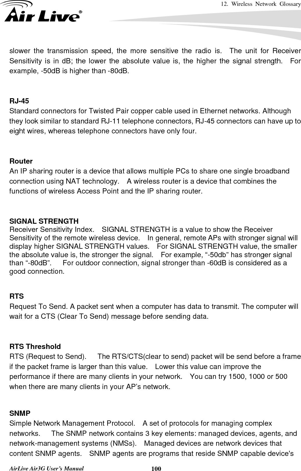 12. Wireless Network Glossary       AirLive Air3G User’s Manual  100slower the transmission speed, the more sensitive the radio is.  The unit for Receiver Sensitivity is in dB; the lower the absolute value is, the higher the signal strength.  For example, -50dB is higher than -80dB.   RJ-45 Standard connectors for Twisted Pair copper cable used in Ethernet networks. Although they look similar to standard RJ-11 telephone connectors, RJ-45 connectors can have up to eight wires, whereas telephone connectors have only four.   Router An IP sharing router is a device that allows multiple PCs to share one single broadband connection using NAT technology.    A wireless router is a device that combines the functions of wireless Access Point and the IP sharing router.   SIGNAL STRENGTH Receiver Sensitivity Index.    SIGNAL STRENGTH is a value to show the Receiver Sensitivity of the remote wireless device.    In general, remote APs with stronger signal will display higher SIGNAL STRENGTH values.    For SIGNAL STRENGTH value, the smaller the absolute value is, the stronger the signal.    For example, “-50db” has stronger signal than “-80dB”.      For outdoor connection, signal stronger than -60dB is considered as a good connection.   RTS   Request To Send. A packet sent when a computer has data to transmit. The computer will wait for a CTS (Clear To Send) message before sending data.   RTS Threshold RTS (Request to Send).      The RTS/CTS(clear to send) packet will be send before a frame if the packet frame is larger than this value.    Lower this value can improve the performance if there are many clients in your network.    You can try 1500, 1000 or 500 when there are many clients in your AP’s network.   SNMP Simple Network Management Protocol.    A set of protocols for managing complex networks.   The SNMP network contains 3 key elements: managed devices, agents, and network-management systems (NMSs).    Managed devices are network devices that content SNMP agents.    SNMP agents are programs that reside SNMP capable device&apos;s 