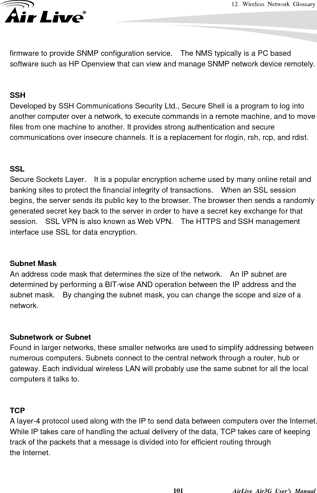 12. Wireless Network Glossary    101              AirLive Air3G User’s Manual firmware to provide SNMP configuration service.    The NMS typically is a PC based software such as HP Openview that can view and manage SNMP network device remotely.   SSH Developed by SSH Communications Security Ltd., Secure Shell is a program to log into another computer over a network, to execute commands in a remote machine, and to move files from one machine to another. It provides strong authentication and secure communications over insecure channels. It is a replacement for rlogin, rsh, rcp, and rdist.   SSL Secure Sockets Layer.    It is a popular encryption scheme used by many online retail and banking sites to protect the financial integrity of transactions.    When an SSL session begins, the server sends its public key to the browser. The browser then sends a randomly generated secret key back to the server in order to have a secret key exchange for that session.    SSL VPN is also known as Web VPN.    The HTTPS and SSH management interface use SSL for data encryption.   Subnet Mask An address code mask that determines the size of the network.    An IP subnet are determined by performing a BIT-wise AND operation between the IP address and the subnet mask.    By changing the subnet mask, you can change the scope and size of a network.     Subnetwork or Subnet Found in larger networks, these smaller networks are used to simplify addressing between numerous computers. Subnets connect to the central network through a router, hub or gateway. Each individual wireless LAN will probably use the same subnet for all the local computers it talks to.   TCP A layer-4 protocol used along with the IP to send data between computers over the Internet. While IP takes care of handling the actual delivery of the data, TCP takes care of keeping track of the packets that a message is divided into for efficient routing through   the Internet.     