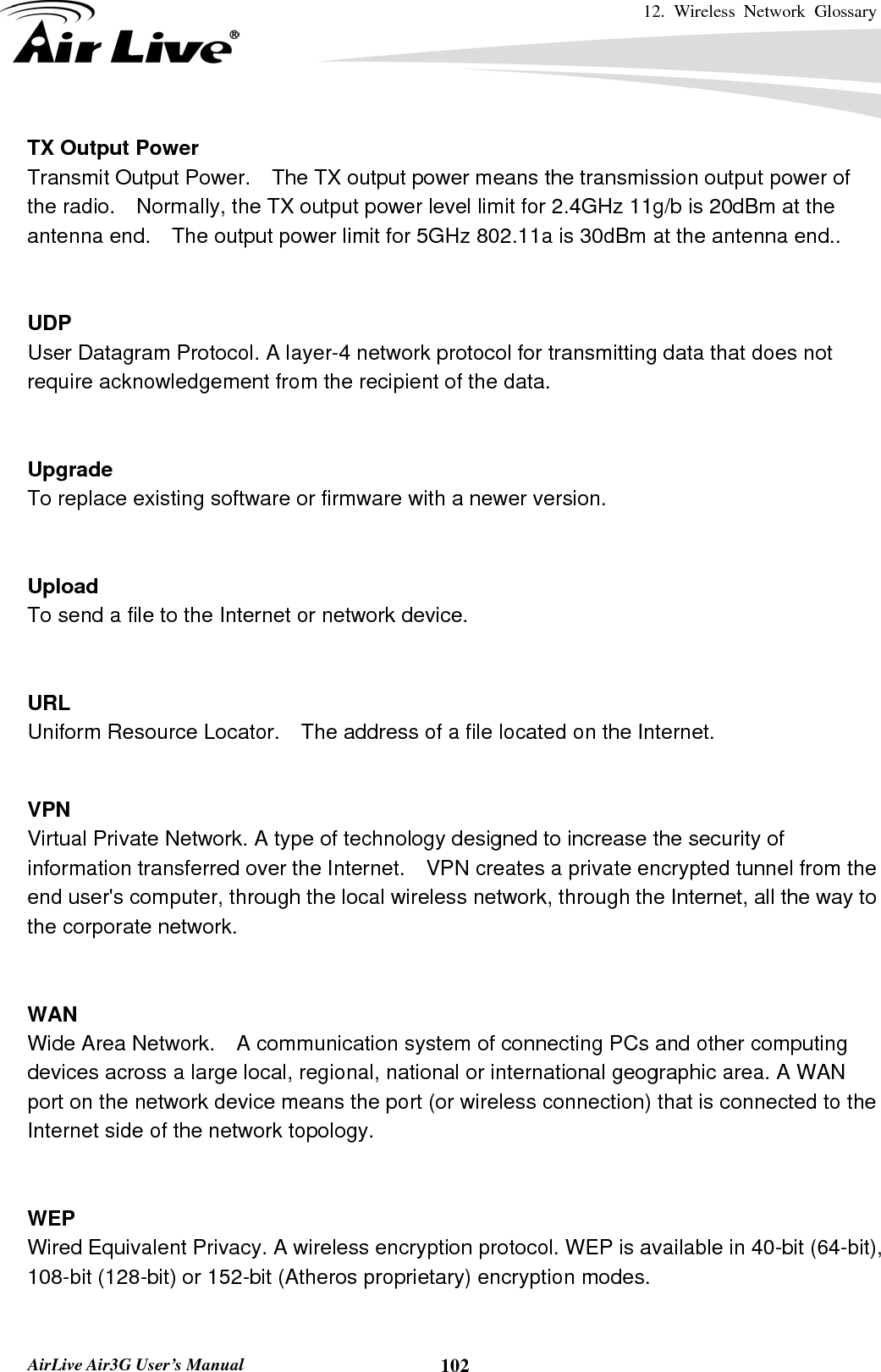 12. Wireless Network Glossary       AirLive Air3G User’s Manual  102TX Output Power Transmit Output Power.    The TX output power means the transmission output power of the radio.    Normally, the TX output power level limit for 2.4GHz 11g/b is 20dBm at the antenna end.    The output power limit for 5GHz 802.11a is 30dBm at the antenna end..   UDP   User Datagram Protocol. A layer-4 network protocol for transmitting data that does not require acknowledgement from the recipient of the data.   Upgrade To replace existing software or firmware with a newer version.   Upload To send a file to the Internet or network device.   URL Uniform Resource Locator.    The address of a file located on the Internet.   VPN   Virtual Private Network. A type of technology designed to increase the security of information transferred over the Internet.    VPN creates a private encrypted tunnel from the end user&apos;s computer, through the local wireless network, through the Internet, all the way to the corporate network.   WAN Wide Area Network.    A communication system of connecting PCs and other computing devices across a large local, regional, national or international geographic area. A WAN port on the network device means the port (or wireless connection) that is connected to the Internet side of the network topology.   WEP   Wired Equivalent Privacy. A wireless encryption protocol. WEP is available in 40-bit (64-bit),   108-bit (128-bit) or 152-bit (Atheros proprietary) encryption modes.    