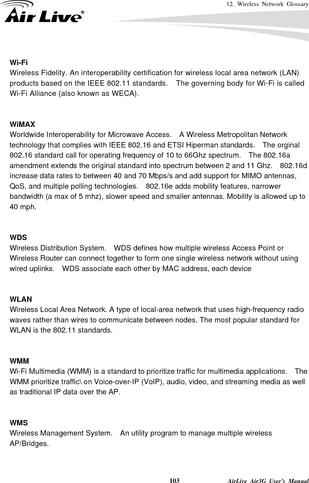 12. Wireless Network Glossary    103              AirLive Air3G User’s Manual  Wi-Fi   Wireless Fidelity. An interoperability certification for wireless local area network (LAN) products based on the IEEE 802.11 standards.    The governing body for Wi-Fi is called Wi-Fi Alliance (also known as WECA).   WiMAX Worldwide Interoperability for Microwave Access.    A Wireless Metropolitan Network technology that complies with IEEE 802.16 and ETSI Hiperman standards.    The orginal 802.16 standard call for operating frequency of 10 to 66Ghz spectrum.    The 802.16a amendment extends the original standard into spectrum between 2 and 11 Ghz.    802.16d increase data rates to between 40 and 70 Mbps/s and add support for MIMO antennas, QoS, and multiple polling technologies.    802.16e adds mobility features, narrower bandwidth (a max of 5 mhz), slower speed and smaller antennas. Mobility is allowed up to 40 mph.     WDS Wireless Distribution System.    WDS defines how multiple wireless Access Point or Wireless Router can connect together to form one single wireless network without using wired uplinks.    WDS associate each other by MAC address, each device     WLAN Wireless Local Area Network. A type of local-area network that uses high-frequency radio waves rather than wires to communicate between nodes. The most popular standard for WLAN is the 802.11 standards.   WMM Wi-Fi Multimedia (WMM) is a standard to prioritize traffic for multimedia applications.    The WMM prioritize traffic\ on Voice-over-IP (VoIP), audio, video, and streaming media as well as traditional IP data over the AP.   WMS Wireless Management System.    An utility program to manage multiple wireless AP/Bridges.   