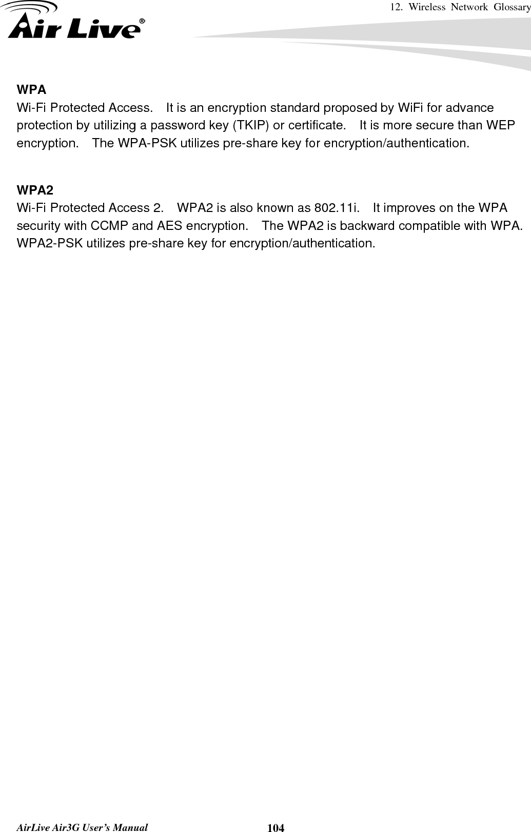 12. Wireless Network Glossary       AirLive Air3G User’s Manual  104WPA Wi-Fi Protected Access.    It is an encryption standard proposed by WiFi for advance protection by utilizing a password key (TKIP) or certificate.  It is more secure than WEP encryption.    The WPA-PSK utilizes pre-share key for encryption/authentication.     WPA2 Wi-Fi Protected Access 2.    WPA2 is also known as 802.11i.    It improves on the WPA security with CCMP and AES encryption.    The WPA2 is backward compatible with WPA.   WPA2-PSK utilizes pre-share key for encryption/authentication.    