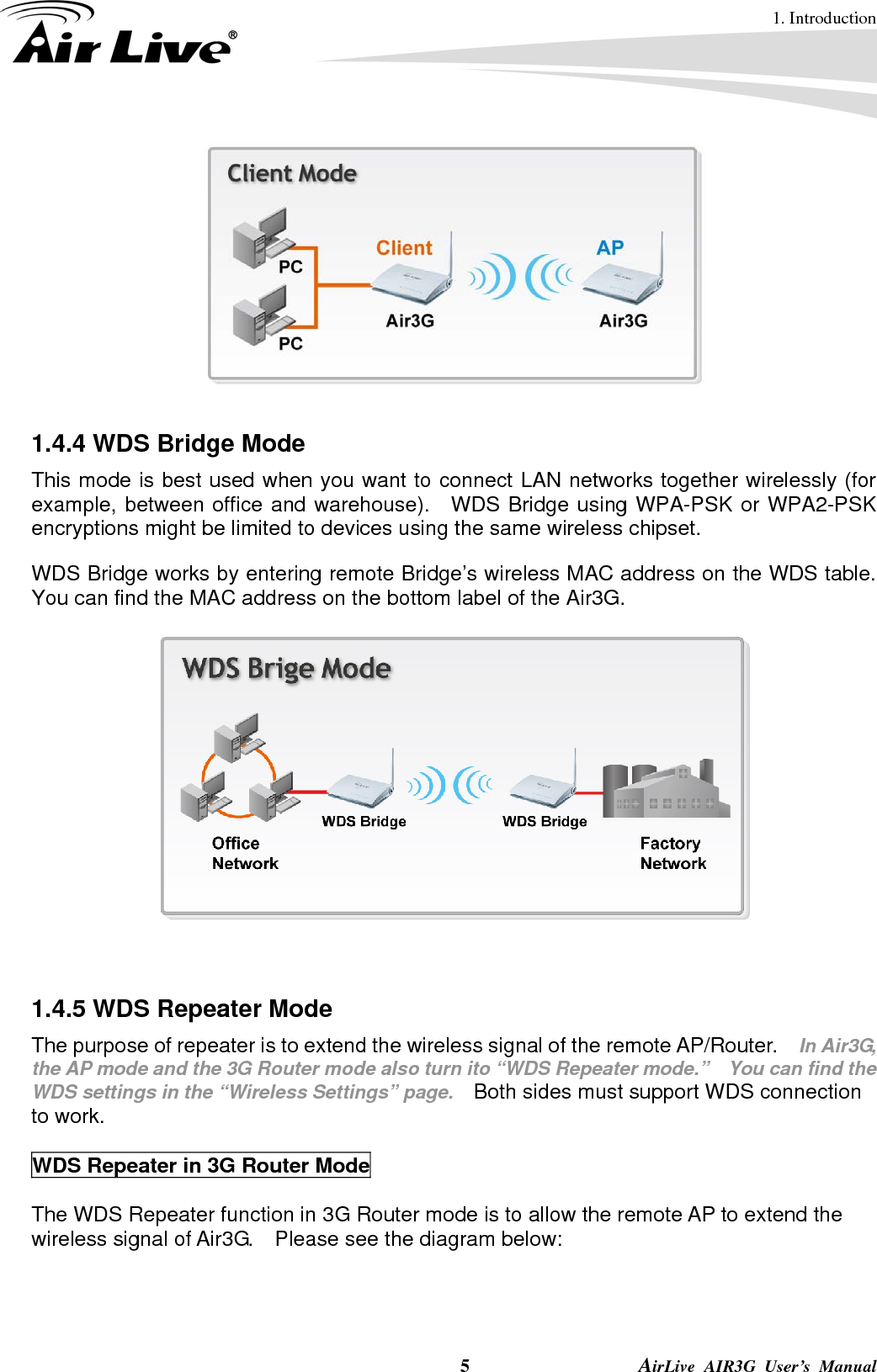 1. Introduction  5                AirLive AIR3G User’s Manual   1.4.4 WDS Bridge Mode This mode is best used when you want to connect LAN networks together wirelessly (for example, between office and warehouse).  WDS Bridge using WPA-PSK or WPA2-PSK encryptions might be limited to devices using the same wireless chipset. WDS Bridge works by entering remote Bridge’s wireless MAC address on the WDS table.   You can find the MAC address on the bottom label of the Air3G.      1.4.5 WDS Repeater Mode The purpose of repeater is to extend the wireless signal of the remote AP/Router.   In Air3G, the AP mode and the 3G Router mode also turn ito “WDS Repeater mode.”    You can find the WDS settings in the “Wireless Settings” page.   Both sides must support WDS connection to work.  WDS Repeater in 3G Router Mode  The WDS Repeater function in 3G Router mode is to allow the remote AP to extend the wireless signal of Air3G.    Please see the diagram below:  