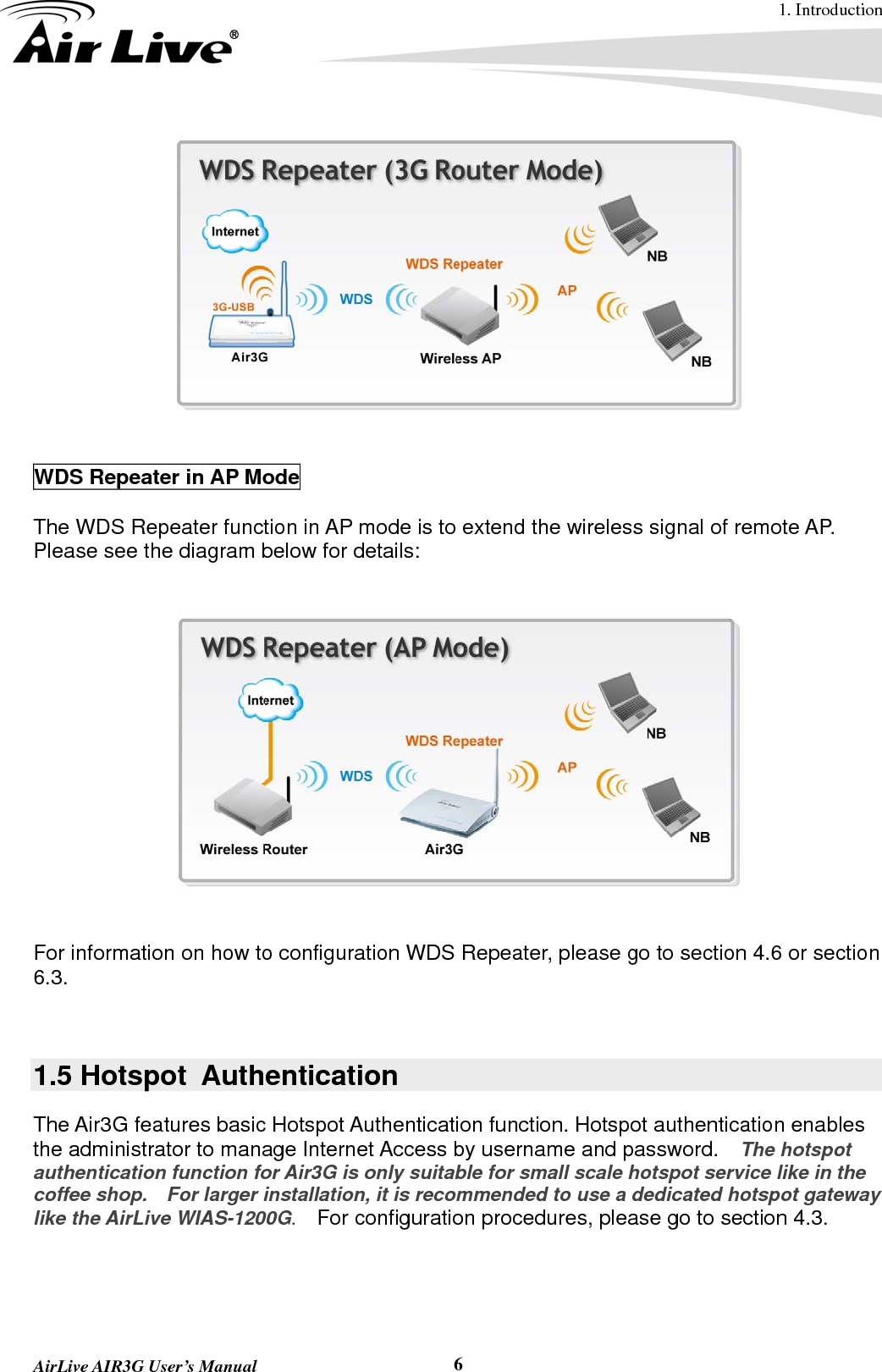 1. Introduction  AirLive AIR3G User’s Manual  6   WDS Repeater in AP Mode  The WDS Repeater function in AP mode is to extend the wireless signal of remote AP.   Please see the diagram below for details:      For information on how to configuration WDS Repeater, please go to section 4.6 or section 6.3.   1.5 Hotspot  Authentication The Air3G features basic Hotspot Authentication function. Hotspot authentication enables the administrator to manage Internet Access by username and password.    The hotspot authentication function for Air3G is only suitable for small scale hotspot service like in the coffee shop.    For larger installation, it is recommended to use a dedicated hotspot gateway like the AirLive WIAS-1200G.   For configuration procedures, please go to section 4.3.  