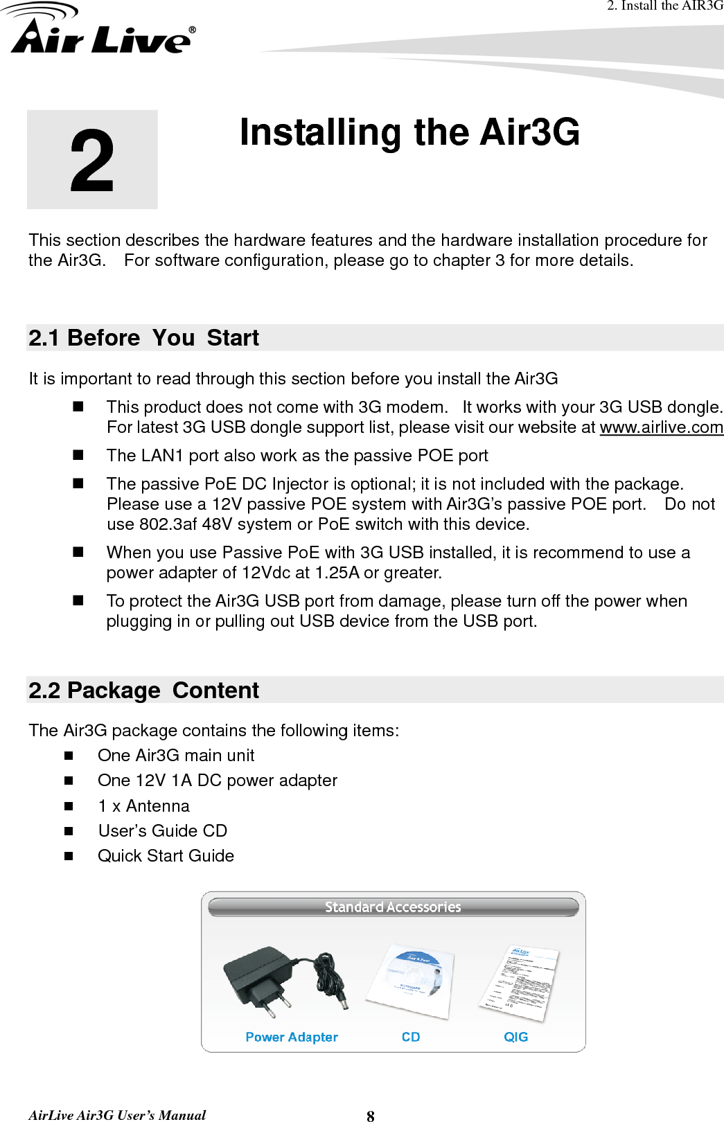 2. Install the AIR3G  AirLive Air3G User’s Manual  82  2. Installing the Air3G  This section describes the hardware features and the hardware installation procedure for the Air3G.    For software configuration, please go to chapter 3 for more details.  2.1 Before You Start It is important to read through this section before you install the Air3G   This product does not come with 3G modem.   It works with your 3G USB dongle.   For latest 3G USB dongle support list, please visit our website at www.airlive.com   The LAN1 port also work as the passive POE port     The passive PoE DC Injector is optional; it is not included with the package.   Please use a 12V passive POE system with Air3G’s passive POE port.    Do not use 802.3af 48V system or PoE switch with this device.   When you use Passive PoE with 3G USB installed, it is recommend to use a power adapter of 12Vdc at 1.25A or greater.     To protect the Air3G USB port from damage, please turn off the power when plugging in or pulling out USB device from the USB port.  2.2 Package  Content The Air3G package contains the following items:    One Air3G main unit  One 12V 1A DC power adapter  1 x Antenna  User’s Guide CD  Quick Start Guide    