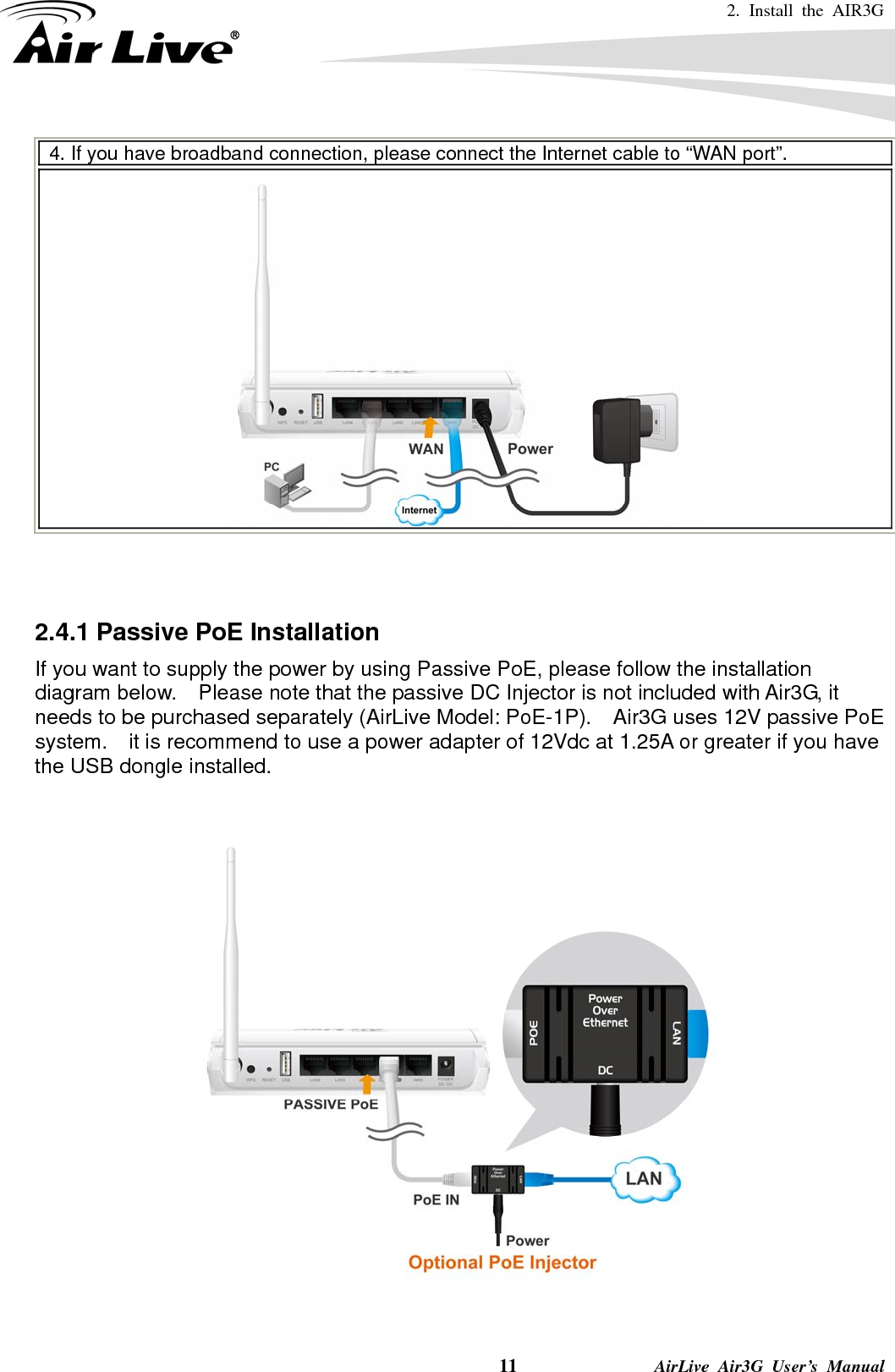 2. Install the AIR3G   11              AirLive Air3G User’s Manual 4. If you have broadband connection, please connect the Internet cable to “WAN port”.     2.4.1 Passive PoE Installation If you want to supply the power by using Passive PoE, please follow the installation diagram below.    Please note that the passive DC Injector is not included with Air3G, it needs to be purchased separately (AirLive Model: PoE-1P).    Air3G uses 12V passive PoE system.    it is recommend to use a power adapter of 12Vdc at 1.25A or greater if you have the USB dongle installed.       