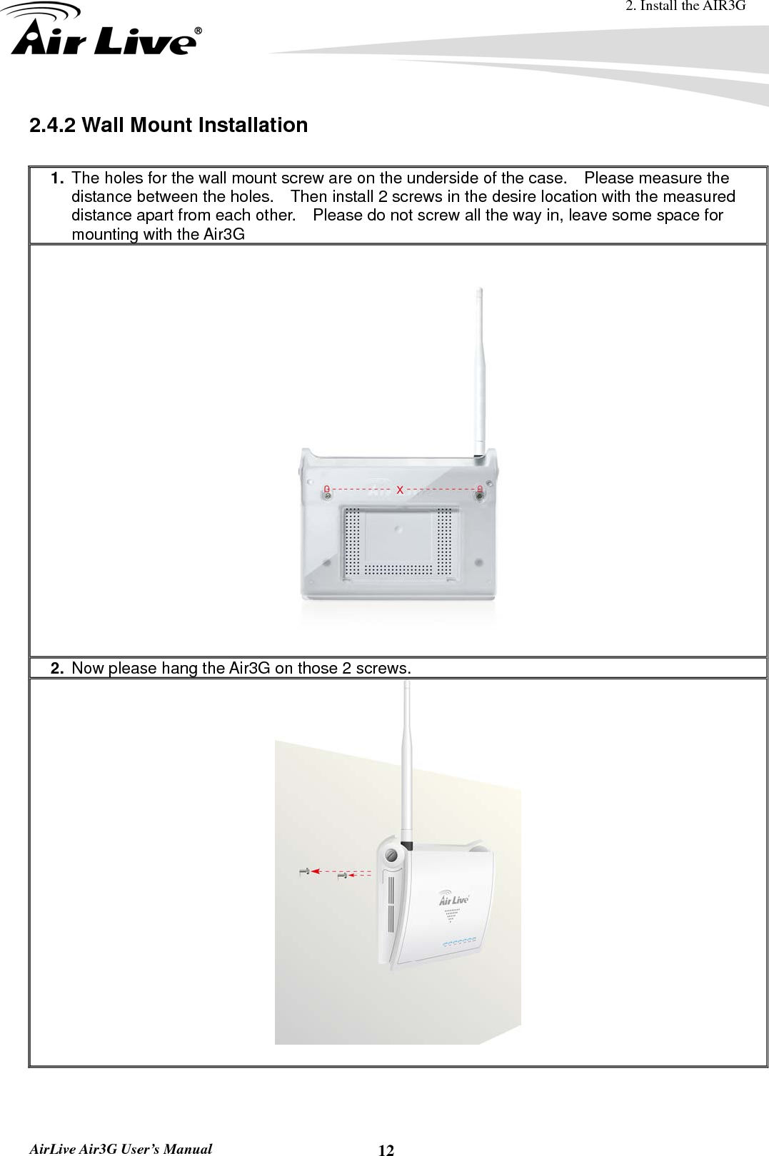 2. Install the AIR3G  AirLive Air3G User’s Manual  122.4.2 Wall Mount Installation  1.  The holes for the wall mount screw are on the underside of the case.    Please measure the distance between the holes.    Then install 2 screws in the desire location with the measured distance apart from each other.    Please do not screw all the way in, leave some space for mounting with the Air3G    2.  Now please hang the Air3G on those 2 screws.   